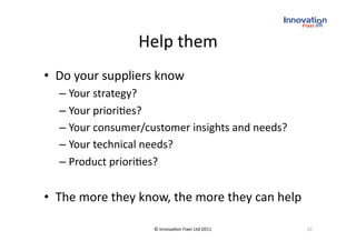 Help them 
•  Do your suppliers know 
  –  Your strategy? 
  –  Your priori(es? 
  –  Your consumer/customer insights and needs? 
  –  Your technical needs? 
  –  Product priori(es? 


•  The more they know, the more they can help 

                    © Innova(on Fixer Ltd 2011     20 
 