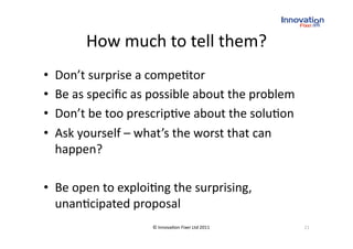 How much to tell them? 
•    Don’t surprise a compe(tor 
•    Be as speciﬁc as possible about the problem 
•    Don’t be too prescrip(ve about the solu(on 
•    Ask yourself – what’s the worst that can 
     happen? 

•  Be open to exploi(ng the surprising, 
   unan(cipated proposal 
                      © Innova(on Fixer Ltd 2011    21 
 