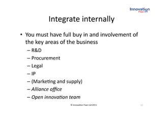 Integrate internally 
•  You must have full buy in and involvement of 
   the key areas of the business 
  –  R&D 
  –  Procurement 
  –  Legal 
  –  IP 
  –  (Marke(ng and supply) 
  –  Alliance oﬃce 
  –  Open innova*on team 
                     © Innova(on Fixer Ltd 2011    22 
 