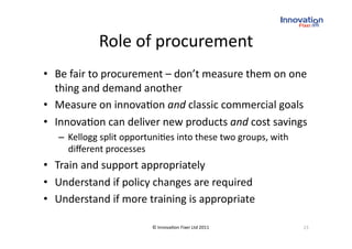 Role of procurement
                                
•  Be fair to procurement – don’t measure them on one 
   thing and demand another 
•  Measure on innova(on and classic commercial goals 
•  Innova(on can deliver new products and cost savings 
   –  Kellogg split opportuni(es into these two groups, with 
      diﬀerent processes 
•  Train and support appropriately 
•  Understand if policy changes are required 
•  Understand if more training is appropriate 

                          © Innova(on Fixer Ltd 2011            23 
 