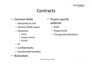 Contracts
                                     
•  Common ﬁelds                           •  Project speciﬁc 
   –  Exclusivity or not                     addenda 
   –  Services (both ways)                       –  Field 
   –  Payments                                   –  Project brief 
      •  Direct                                  –  Timing and milestones 
      •  Supply contract 
      •  Royalty 
   –  IP 
   –  Conﬁden(ality 
   –  Dura(on/termina(on 
•  Boilerplate 
                             © Innova(on Fixer Ltd 2011                      24 
 