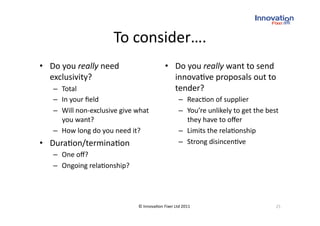 To consider….
                                   
•  Do you really need                       •  Do you really want to send 
   exclusivity?                                innova(ve proposals out to 
   –  Total                                    tender? 
   –  In your ﬁeld                                 –  Reac(on of supplier 
   –  Will non‐exclusive give what                 –  You’re unlikely to get the best 
      you want?                                       they have to oﬀer 
   –  How long do you need it?                     –  Limits the rela(onship 
•  Dura(on/termina(on                              –  Strong disincen(ve 
   –  One oﬀ? 
   –  Ongoing rela(onship? 




                               © Innova(on Fixer Ltd 2011                           25 
 