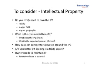 To consider ‐ Intellectual Property 
•  Do you really need to own the IP? 
   –  Totally 
   –  In your ﬁeld 
   –  In your geography 
•  What is the commercial beneﬁt? 
   –  What does the IP protect? 
   –  What is the expected product life(me? 
•  How easy can compe(tors develop around the IP? 
•  Are you be_er oﬀ keeping it a trade secret? 
•  Owner needs to maintain IP 
   –  Reversion clause is essen(al 

                               © Innova(on Fixer Ltd 2011    26 
 