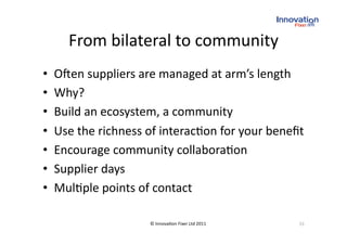 From bilateral to community 
•    O`en suppliers are managed at arm’s length 
•    Why? 
•    Build an ecosystem, a community 
•    Use the richness of interac(on for your beneﬁt
                                                   
•    Encourage community collabora(on  
•    Supplier days 
•    Mul(ple points of contact 

                      © Innova(on Fixer Ltd 2011    33 
 