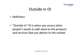 Outside In OI
                             
•  Deﬁni(on: 

•  "Outside In" OI is when you access other 
   people's assets to add value to the products 
   and services that you deliver to the market. 




                    © Innova(on Fixer Ltd 2011     5 
 