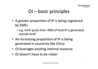 OI – basic principles
                                
•  A greater propor(on of IP is being registered 
   by SMEs 
  –  e.g. Kra` quote that ≈98% of food IP is generated 
     outside Kra` 
•  An increasing propor(on of IP is being 
   generated in countries like China 
•  OI leverages exis(ng internal resource 
•  OI doesn’t have to be riskier 

                      © Innova(on Fixer Ltd 2011          7 
 