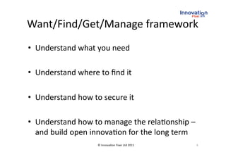 Want/Find/Get/Manage framework 
•  Understand what you need 

•  Understand where to ﬁnd it 

•  Understand how to secure it 

•  Understand how to manage the rela(onship – 
   and build open innova(on for the long term 
                    © Innova(on Fixer Ltd 2011    8 
 
