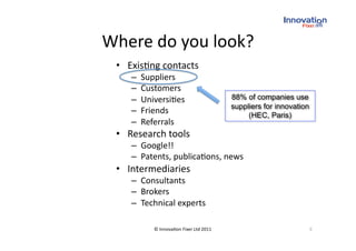 Where do you look? 
 •  Exis(ng contacts  
    –    Suppliers 
    –    Customers  
    –    Universi(es                      88% of companies use
                                          suppliers for innovation
    –    Friends                               (HEC, Paris)
    –    Referrals 
 •  Research tools 
    –  Google!! 
    –  Patents, publica(ons, news 
 •  Intermediaries 
    –  Consultants  
    –  Brokers 
    –  Technical experts 

            © Innova(on Fixer Ltd 2011                               9 
 