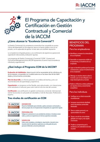 El Programa de Capacitación y
Certificación en Gestión
Contractual y Comercial
de la IACCM
La Gestión Contractual y la competencia comercial se han convertido en puntos
críticos del desempeño en los negocios, tanto en el sector público como en el
privado, con la capacidad de aportar no solo valor, sino también reputación.
La competencia es lograda gracias a una combinación de experiencia operacional,
capacitación estructurada y evaluación rigurosa.
Los programas de Gestión Contractual y Comercial (“CCM”: Contract and
Commercial Management) de la IACCM representan el camino hacia la excelencia
individual y organizacional.
¿Cómo alcanzar la “Excelencia Comercial”?
¿Qué incluye el Programa CCM de la IACCM?
Evaluación de habilidades: determinación de las necesidades de los individuos y/o
de los equipos, comparadas con modelos externos en las áreas clave de las habili-
dades y conocimientos comerciales.
Plan de desarrollo: un informe personal, con análisis de brechas, junto con
recomendaciones de aprendizaje y experiencia.
Capacitación: un programa on-line flexible, pero estructurado, con interacciones
entre estudiante e instructor, para cubrir todo el ciclo de vida del contrato.
Certificación: una certificación en gestión contractual y comercial, internacional-
mente reconocida, la cual puede ser abordada a nivel de Asociado, Profesional o
Experto.
BENEFICIOS DEL
PROGRAMA
Identifiqueycomparelosantecedentes
desusempleados
Desarrolleuncompromisovisible con
elcrecimientoylaexcelenciade sus
empleados
Logreunbeneficiopositivoporlasnuevas
contratacionesyapoyeelmantenimiento
delosempleados
Obtengaunatractivoretorno sobrela
inversión,queseveráreflejado enun
mejordesempeñodesufunción
Realcesuinfluenciayestatusprofesional
conreportesúnicosyconocimientos
competitivos
Tres niveles de certificación en CCM
ASOCIADO CCM:
Posee las habilidades para entender y aplicar principios contractuales y
técnicas propias de un rol operacional, incluyendo una supervisión regular.
EXPERTO CCM:
Lidera casos complejos y estratégicos, requiriendo a menudo comu-
nicación entre los ejecutivos superiores y un alto grado de juicio
personal. Defiende su función profesional.
PROFESIONAL CCM:
Trabaja con autonomía en una variedad de contratos e iniciativas comer-
ciales y cuenta con experiencia en técnicas operativas avanzadas.
CCM ASSOCIATE
CONTRACT AND COMMERCIAL
MANAGEMENT CERTIFICATION
CCM PRACTITIONER
CONTRACT AND COMMERCIAL
MANAGEMENT CERTIFICATION
CCM EXPERT
CONTRACT AND COMMERCIAL
MANAGEMENT CERTIFICATION
Para los individuos
Certifiqueconuntítuloreconocido
mundialmente
Incorporeconocimientodetallado
acercadeprácticascomerciales
destacadas
Elevesuestatuspersonalysus
oportunidadesdecarrera
Únaseaunadelascomunidades
globalesconmayorymásrápido
crecimiento
Pruebesucompromisopor la
excelenciaylosestándaresde clase
mundial
Para los empleadores
 