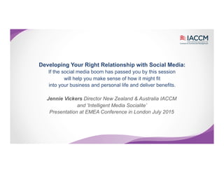 Developing Your Right Relationship with Social Media:
If the social media boom has passed you by this session
will help you make sense of how it might fit
into your business and personal life and deliver benefits.
Jennie Vickers Director New Zealand & Australia IACCM
and 'Intelligent Media Socialite’
Presentation at EMEA Conference in London July 2015
 