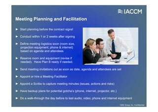 Meeting Planning and Facilitation
► Send meeting invitations out as soon as date, agenda and attendees are set
► Appoint or hire a Meeting Facilitator
► Appoint a Scribe to capture meeting minutes (issues, actions and risks)
► Have backup plans for potential gotcha’s (phone, internet, projector, etc.)
► Do a walk-through the day before to test audio, video, phone and internet equipment
► Start planning before the contract signs!
► Conduct within 1 or 2 weeks after signing
► Define meeting logistics soon (room size,
projection equipment, phone & internet)
based on agenda and attendees
► Reserve room and equipment (revise if
needed). Have Plan B ready if needed.
CMS Group, Inc. Confidential
 