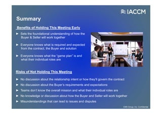Risks of Not Holding This Meeting
► No discussion about the relationship intent or how they’ll govern the contract
► No discussion about the Buyer’s requirements and expectations
► Teams don’t know the overall mission and what their individual roles are
► No knowledge or discussion about how the Buyer and Seller will work together
► Misunderstandings that can lead to issues and disputes
Benefits of Holding This Meeting Early
► Sets the foundational understanding of how the
Buyer & Seller will work together
► Everyone knows what is required and expected
from the contract, the Buyer and solution
► Everyone knows what the “game plan” is and
what their individual roles are
Summary
CMS Group, Inc. Confidential
 