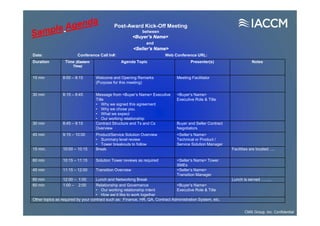 Duration Time (Eastern
Time)
Agenda Topic Presenter(s) Notes
15 min 8:00 – 8:15 Welcome and Opening Remarks
(Purpose for this meeting)
Meeting Facilitator
30 min 8:15 – 8:45 Message from <Buyer’s Name> Executive
Title
• Why we signed this agreement
• Why we chose you.
• What we expect
• Our working relationship
<Buyer’s Name>
Executive Role & Title
30 min 8:45 – 9:15 Contract Structure and Ts and Cs
Overview
Buyer and Seller Contract
Negotiators
45 min 9:15 – 10:00 Product/Service Solution Overview
• Summary level review
• Tower breakouts to follow
<Seller’s Name>
Technical or Product /
Service Solution Manager
15 min. 10:00 – 10:15 Break Facilities are located…..
60 min 10:15 – 11:15 Solution Tower reviews as required <Seller’s Name> Tower
SMEs
45 min 11:15 – 12:00 Transition Overview <Seller’s Name>
Transition Manager
60 min 12:00 – 1:00 Lunch and Networking Break Lunch is served ……..
60 min 1:00 – 2:00 Relationship and Governance
• Our working relationship intent
• How we’d like to work together
<Buyer’s Name>
Executive Role & Title
Other topics as required by your contract such as: Finance, HR, QA, Contract Administration System, etc.
Post-Award Kick-Off Meeting
between
<Buyer’s Name>
and
<Seller’s Name>
Date: Conference Call In#: Web Conference URL:
CMS Group, Inc. Confidential
 