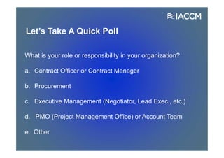 Let’s Take A Quick Poll
What is your role or responsibility in your organization?
a. Contract Officer or Contract Manager
b. Procurement
c. Executive Management (Negotiator, Lead Exec., etc.)
d. PMO (Project Management Office) or Account Team
e. Other
 