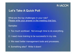 Let’s Take A Quick Poll
What are the top challenges in your role?
Please write your answer in the meeting chat box.
Samples:
1. Too much workload. Not enough time to do everything.
2. I need more training to be successful in my role.
3. We need better management tools and processes.
4. Something else? Write it down!
 