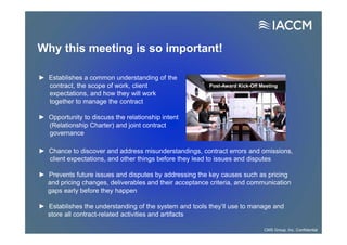 Why this meeting is so important!
► Establishes a common understanding of the
contract, the scope of work, client
expectations, and how they will work
together to manage the contract
► Opportunity to discuss the relationship intent
(Relationship Charter) and joint contract
governance
Post-Award Kick-Off Meeting
► Chance to discover and address misunderstandings, contract errors and omissions,
client expectations, and other things before they lead to issues and disputes
► Prevents future issues and disputes by addressing the key causes such as pricing
and pricing changes, deliverables and their acceptance criteria, and communication
gaps early before they happen
► Establishes the understanding of the system and tools they’ll use to manage and
store all contract-related activities and artifacts
CMS Group, Inc. Confidential
 