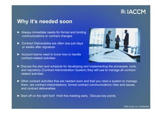 Why it’s needed soon
► Discuss the plan and schedule for developing and implementing the processes, tools,
and repository (Contract Administration System) they will use to manage all contract-
related activities
► Other contract activities that are needed soon and that you need a system to manage
them, are contract interpretations, formal contract communications risks and issues,
and contract deliverables
► Start off on the right foot! Hold this meeting early. Discuss key points.
► Always immediate needs for formal and binding
communications or contract changes
► Contract Deliverables are often due just days
or weeks after signature
► Account teams need to know how to handle
contract-related activities
CMS Group, Inc. Confidential
 