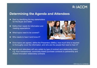 Determining the Agenda and Attendees
► Once topics are agreed, define the Presenters (SMEs), how much time is required
to thoroughly cover the information, and who are the people that need to hear it?
► Agenda and attendees will vary widely by type of contract and relationship intent
e.g. from transactional, commodity-based purchase contracts to partnership and
shared innovation relationship contracts
► Start by identifying the key stakeholders
for the Buyer and Seller
► Define their needs for information and
meeting expectations
► What topics need to be covered?
► Who needs to hear it and know it?
CMS Group, Inc. Confidential
 