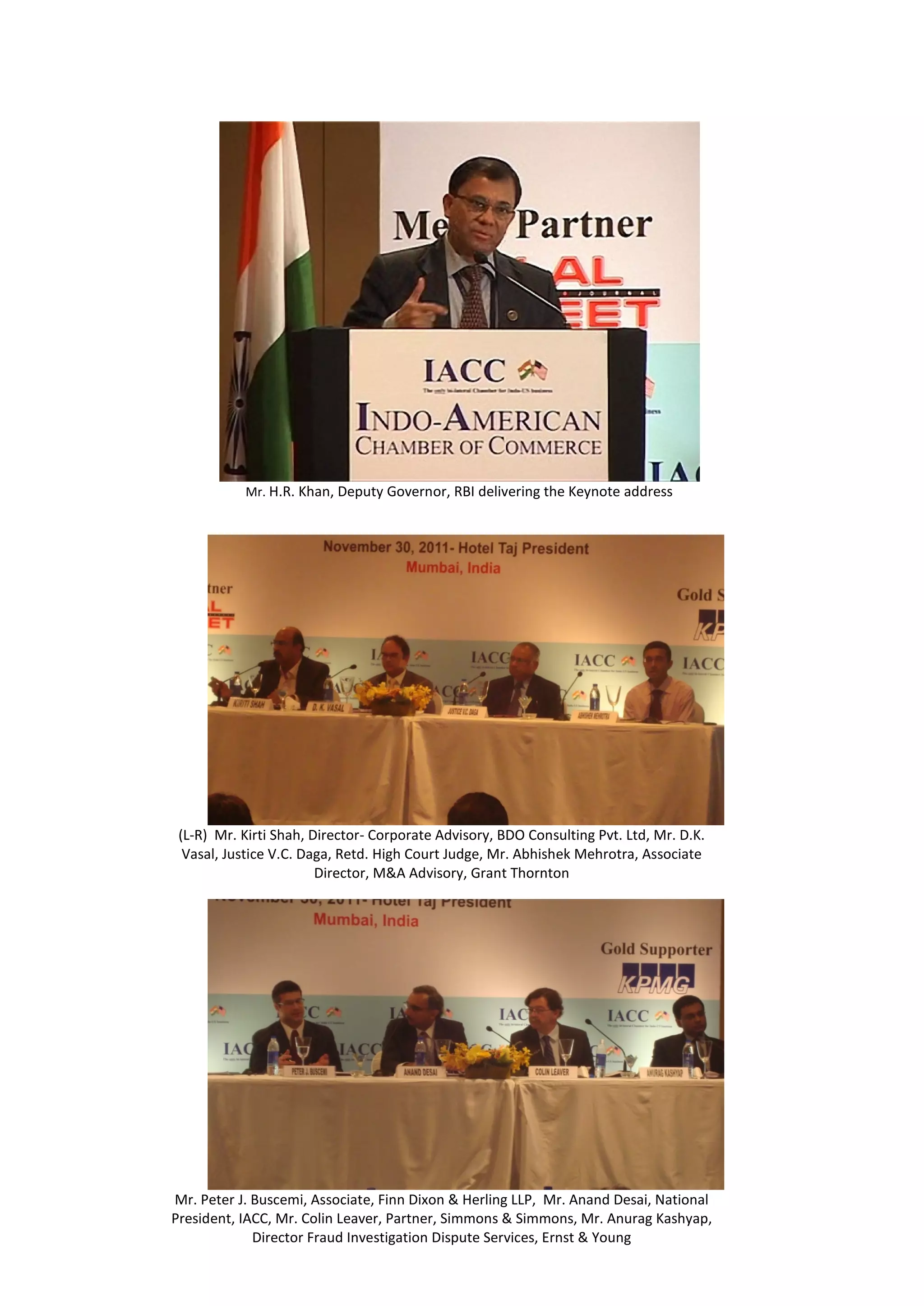 Mr. H.R. Khan, Deputy Governor, RBI delivering the Keynote address




 (L-R) Mr. Kirti Shah, Director- Corporate Advisory, BDO Consulting Pvt. Ltd, Mr. D.K.
  Vasal, Justice V.C. Daga, Retd. High Court Judge, Mr. Abhishek Mehrotra, Associate
                        Director, M&A Advisory, Grant Thornton




Mr. Peter J. Buscemi, Associate, Finn Dixon & Herling LLP, Mr. Anand Desai, National
President, IACC, Mr. Colin Leaver, Partner, Simmons & Simmons, Mr. Anurag Kashyap,
             Director Fraud Investigation Dispute Services, Ernst & Young
 