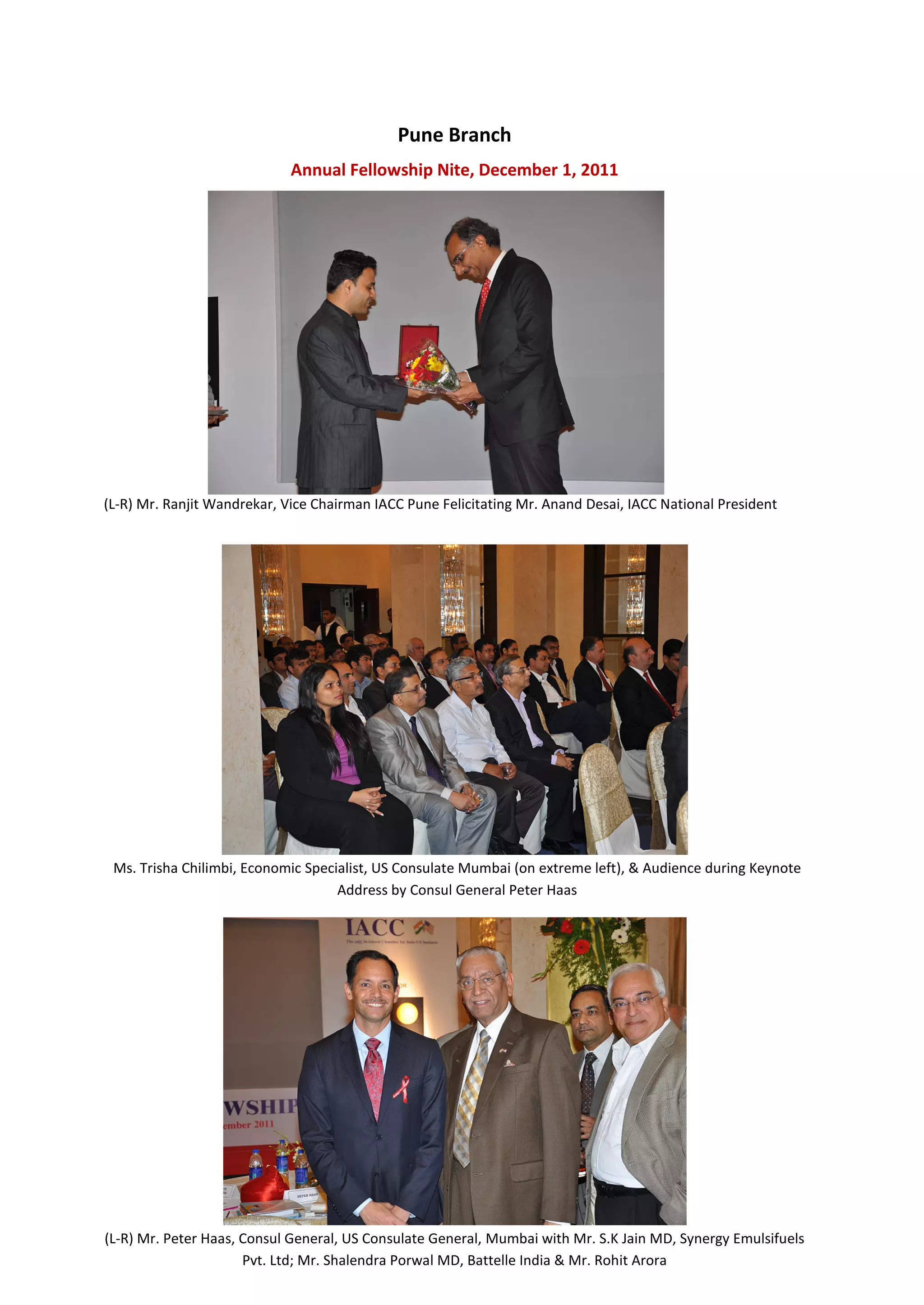 Pune Branch
                             Annual Fellowship Nite, December 1, 2011




(L-R) Mr. Ranjit Wandrekar, Vice Chairman IACC Pune Felicitating Mr. Anand Desai, IACC National President




 Ms. Trisha Chilimbi, Economic Specialist, US Consulate Mumbai (on extreme left), & Audience during Keynote
                                    Address by Consul General Peter Haas




(L-R) Mr. Peter Haas, Consul General, US Consulate General, Mumbai with Mr. S.K Jain MD, Synergy Emulsifuels
                      Pvt. Ltd; Mr. Shalendra Porwal MD, Battelle India & Mr. Rohit Arora
 