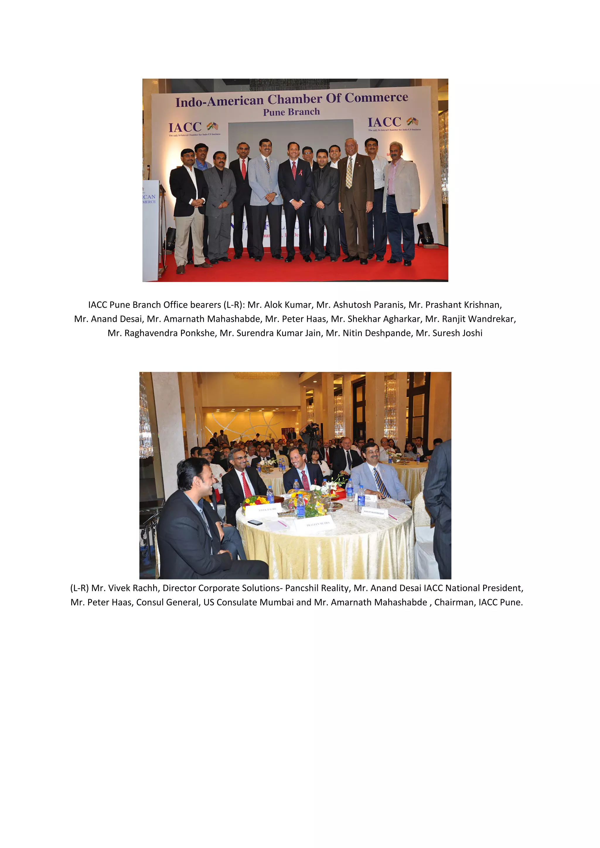 IACC Pune Branch Office bearers (L-R): Mr. Alok Kumar, Mr. Ashutosh Paranis, Mr. Prashant Krishnan,
Mr. Anand Desai, Mr. Amarnath Mahashabde, Mr. Peter Haas, Mr. Shekhar Agharkar, Mr. Ranjit Wandrekar,
       Mr. Raghavendra Ponkshe, Mr. Surendra Kumar Jain, Mr. Nitin Deshpande, Mr. Suresh Joshi




(L-R) Mr. Vivek Rachh, Director Corporate Solutions- Pancshil Reality, Mr. Anand Desai IACC National President,
Mr. Peter Haas, Consul General, US Consulate Mumbai and Mr. Amarnath Mahashabde , Chairman, IACC Pune.
 