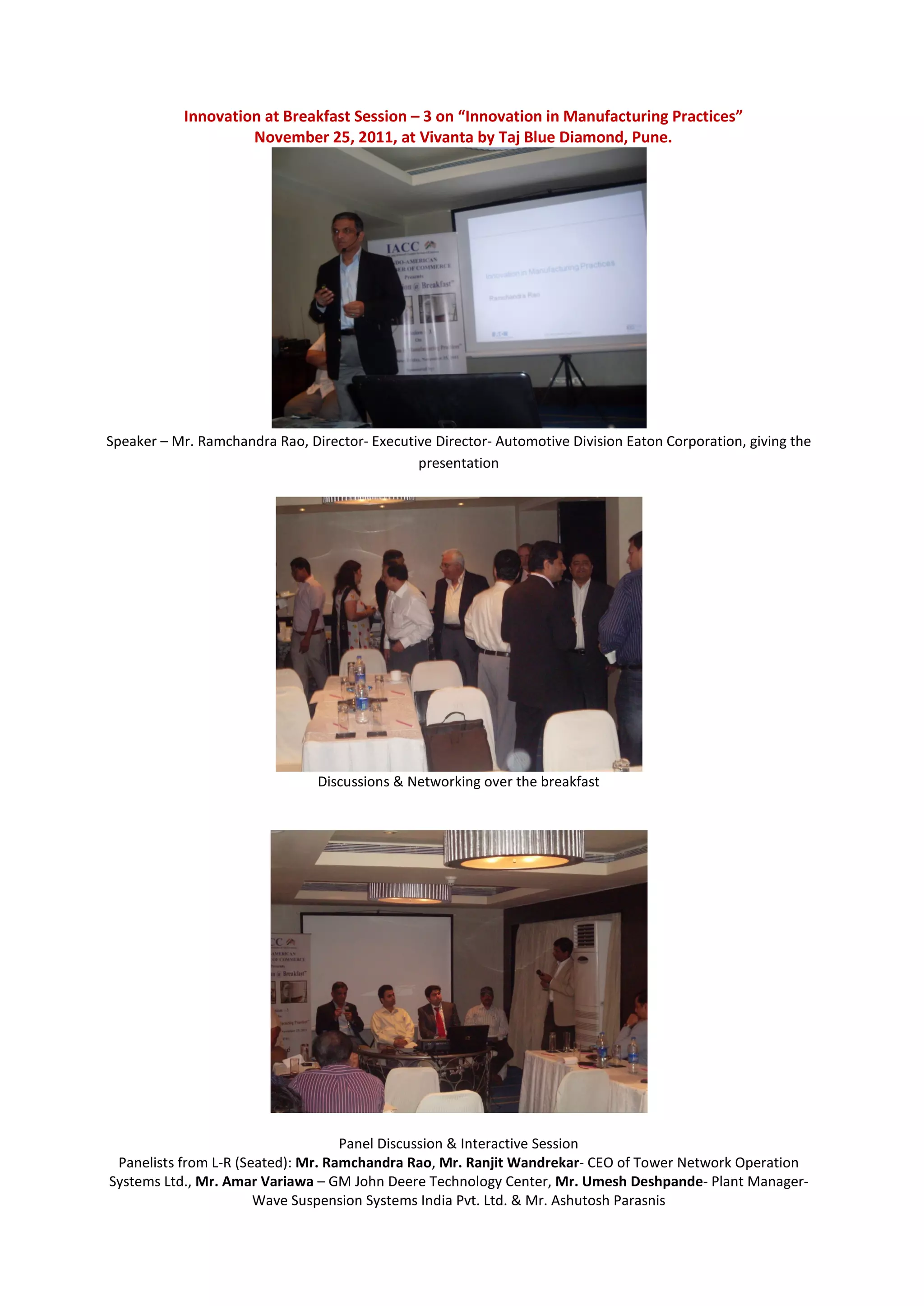 Innovation at Breakfast Session – 3 on “Innovation in Manufacturing Practices”
                    November 25, 2011, at Vivanta by Taj Blue Diamond, Pune.




Speaker – Mr. Ramchandra Rao, Director- Executive Director- Automotive Division Eaton Corporation, giving the
                                               presentation




                                Discussions & Networking over the breakfast




                                    Panel Discussion & Interactive Session
 Panelists from L-R (Seated): Mr. Ramchandra Rao, Mr. Ranjit Wandrekar- CEO of Tower Network Operation
Systems Ltd., Mr. Amar Variawa – GM John Deere Technology Center, Mr. Umesh Deshpande- Plant Manager-
                       Wave Suspension Systems India Pvt. Ltd. & Mr. Ashutosh Parasnis
 