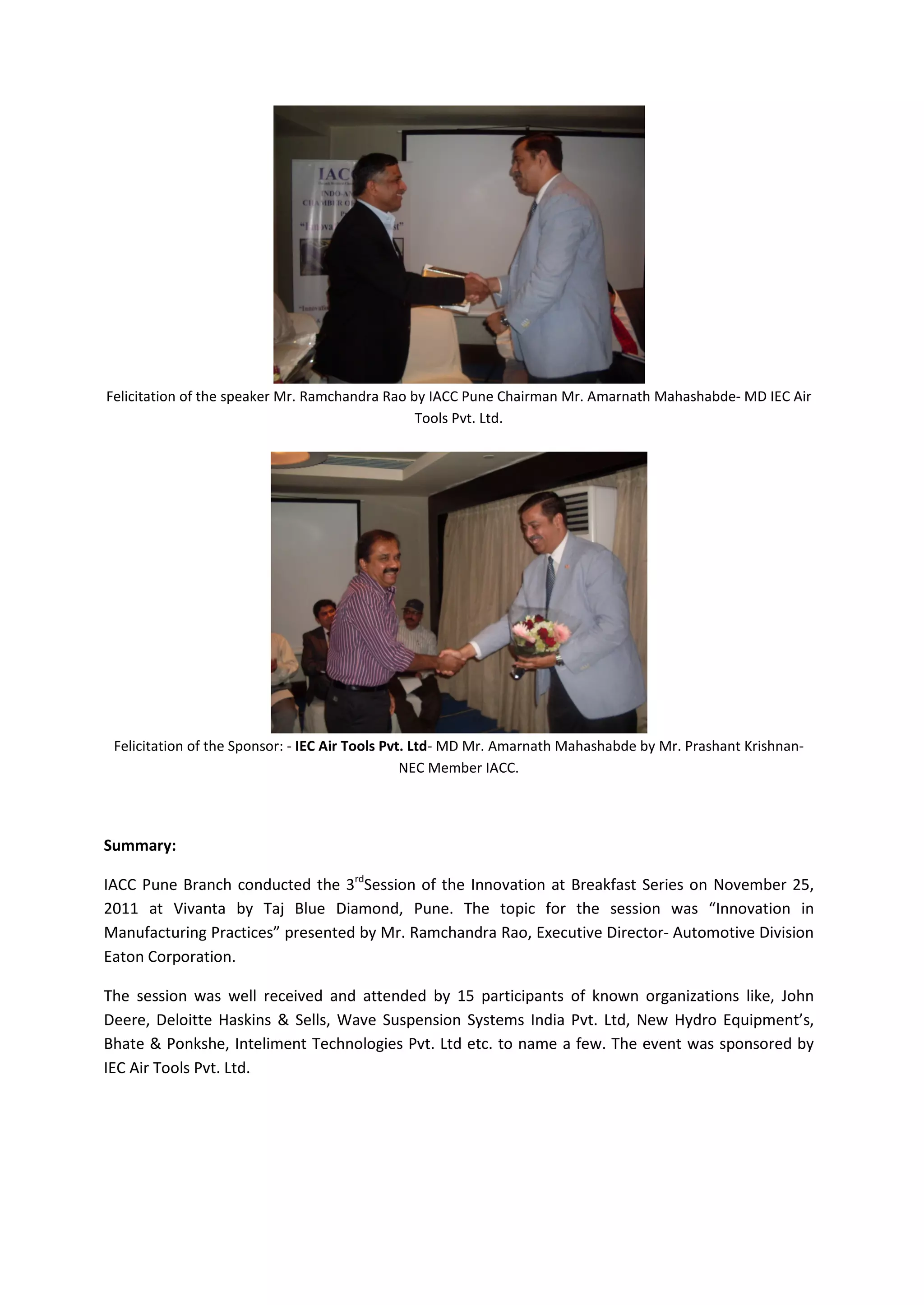 Felicitation of the speaker Mr. Ramchandra Rao by IACC Pune Chairman Mr. Amarnath Mahashabde- MD IEC Air
                                                Tools Pvt. Ltd.




 Felicitation of the Sponsor: - IEC Air Tools Pvt. Ltd- MD Mr. Amarnath Mahashabde by Mr. Prashant Krishnan-
                                                 NEC Member IACC.




Summary:

IACC Pune Branch conducted the 3rdSession of the Innovation at Breakfast Series on November 25,
2011 at Vivanta by Taj Blue Diamond, Pune. The topic for the session was “Innovation in
Manufacturing Practices” presented by Mr. Ramchandra Rao, Executive Director- Automotive Division
Eaton Corporation.

The session was well received and attended by 15 participants of known organizations like, John
Deere, Deloitte Haskins & Sells, Wave Suspension Systems India Pvt. Ltd, New Hydro Equipment’s,
Bhate & Ponkshe, Inteliment Technologies Pvt. Ltd etc. to name a few. The event was sponsored by
IEC Air Tools Pvt. Ltd.
 