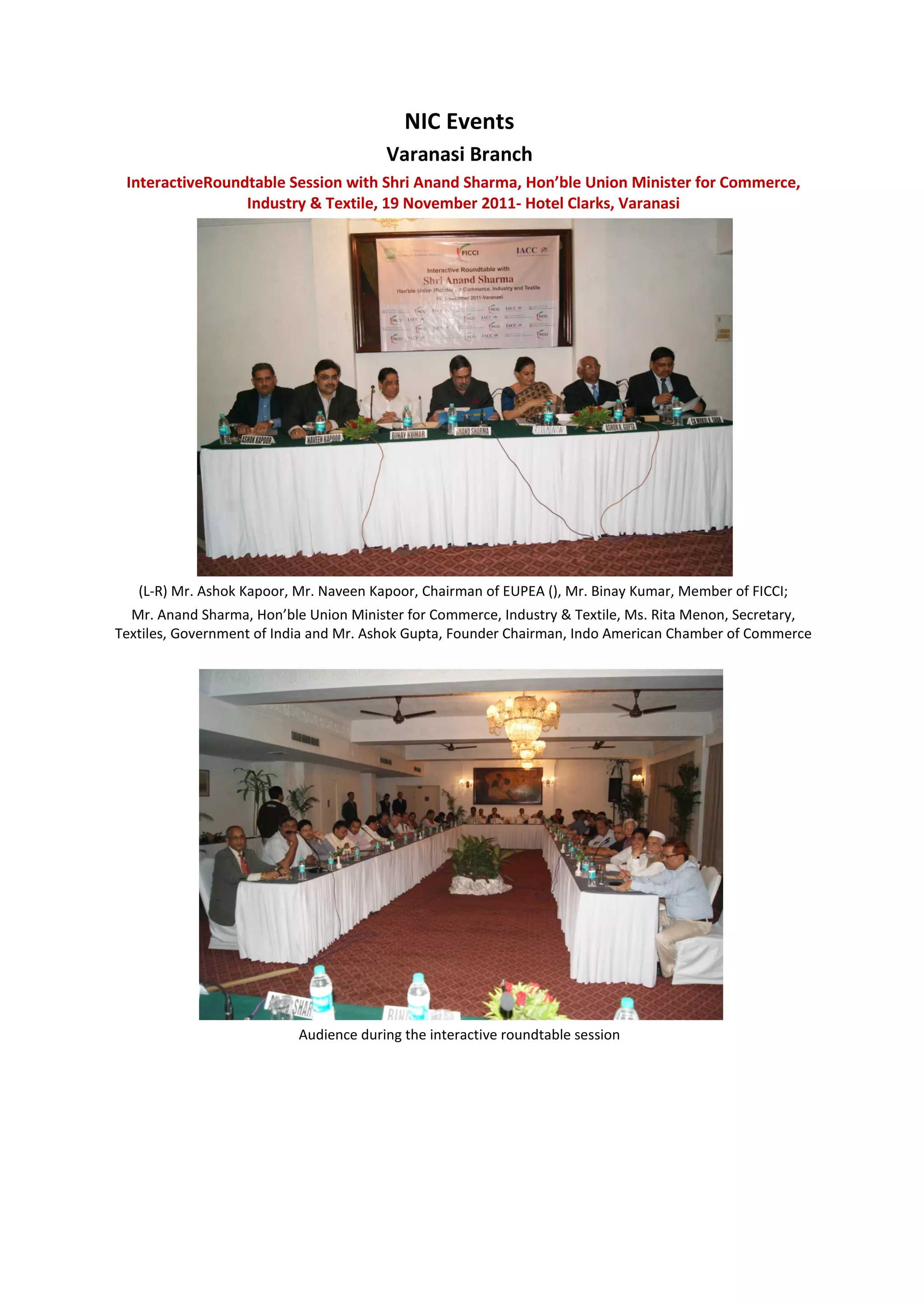 NIC Events
                                        Varanasi Branch
 InteractiveRoundtable Session with Shri Anand Sharma, Hon’ble Union Minister for Commerce,
                 Industry & Textile, 19 November 2011- Hotel Clarks, Varanasi




   (L-R) Mr. Ashok Kapoor, Mr. Naveen Kapoor, Chairman of EUPEA (), Mr. Binay Kumar, Member of FICCI;
  Mr. Anand Sharma, Hon’ble Union Minister for Commerce, Industry & Textile, Ms. Rita Menon, Secretary,
Textiles, Government of India and Mr. Ashok Gupta, Founder Chairman, Indo American Chamber of Commerce




                           Audience during the interactive roundtable session
 