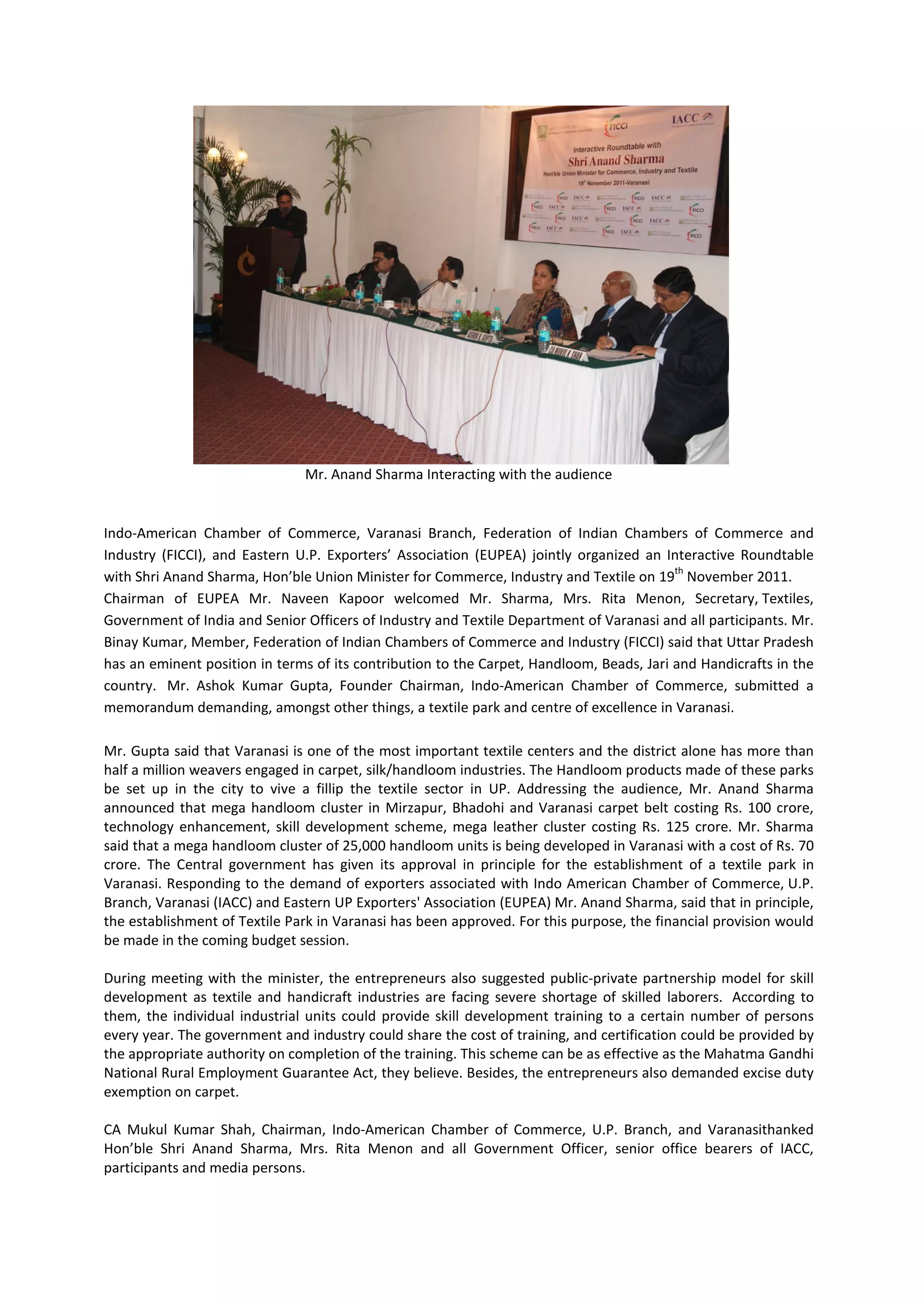 Mr. Anand Sharma Interacting with the audience


Indo-American Chamber of Commerce, Varanasi Branch, Federation of Indian Chambers of Commerce and
Industry (FICCI), and Eastern U.P. Exporters’ Association (EUPEA) jointly organized an Interactive Roundtable
                                                                                          th
with Shri Anand Sharma, Hon’ble Union Minister for Commerce, Industry and Textile on 19 November 2011.
Chairman of EUPEA Mr. Naveen Kapoor welcomed Mr. Sharma, Mrs. Rita Menon, Secretary, Textiles,
Government of India and Senior Officers of Industry and Textile Department of Varanasi and all participants. Mr.
Binay Kumar, Member, Federation of Indian Chambers of Commerce and Industry (FICCI) said that Uttar Pradesh
has an eminent position in terms of its contribution to the Carpet, Handloom, Beads, Jari and Handicrafts in the
country. Mr. Ashok Kumar Gupta, Founder Chairman, Indo-American Chamber of Commerce, submitted a
memorandum demanding, amongst other things, a textile park and centre of excellence in Varanasi.

Mr. Gupta said that Varanasi is one of the most important textile centers and the district alone has more than
half a million weavers engaged in carpet, silk/handloom industries. The Handloom products made of these parks
be set up in the city to vive a fillip the textile sector in UP. Addressing the audience, Mr. Anand Sharma
announced that mega handloom cluster in Mirzapur, Bhadohi and Varanasi carpet belt costing Rs. 100 crore,
technology enhancement, skill development scheme, mega leather cluster costing Rs. 125 crore. Mr. Sharma
said that a mega handloom cluster of 25,000 handloom units is being developed in Varanasi with a cost of Rs. 70
crore. The Central government has given its approval in principle for the establishment of a textile park in
Varanasi. Responding to the demand of exporters associated with Indo American Chamber of Commerce, U.P.
Branch, Varanasi (IACC) and Eastern UP Exporters' Association (EUPEA) Mr. Anand Sharma, said that in principle,
the establishment of Textile Park in Varanasi has been approved. For this purpose, the financial provision would
be made in the coming budget session.

During meeting with the minister, the entrepreneurs also suggested public-private partnership model for skill
development as textile and handicraft industries are facing severe shortage of skilled laborers. According to
them, the individual industrial units could provide skill development training to a certain number of persons
every year. The government and industry could share the cost of training, and certification could be provided by
the appropriate authority on completion of the training. This scheme can be as effective as the Mahatma Gandhi
National Rural Employment Guarantee Act, they believe. Besides, the entrepreneurs also demanded excise duty
exemption on carpet.

CA Mukul Kumar Shah, Chairman, Indo-American Chamber of Commerce, U.P. Branch, and Varanasithanked
Hon’ble Shri Anand Sharma, Mrs. Rita Menon and all Government Officer, senior office bearers of IACC,
participants and media persons.
 