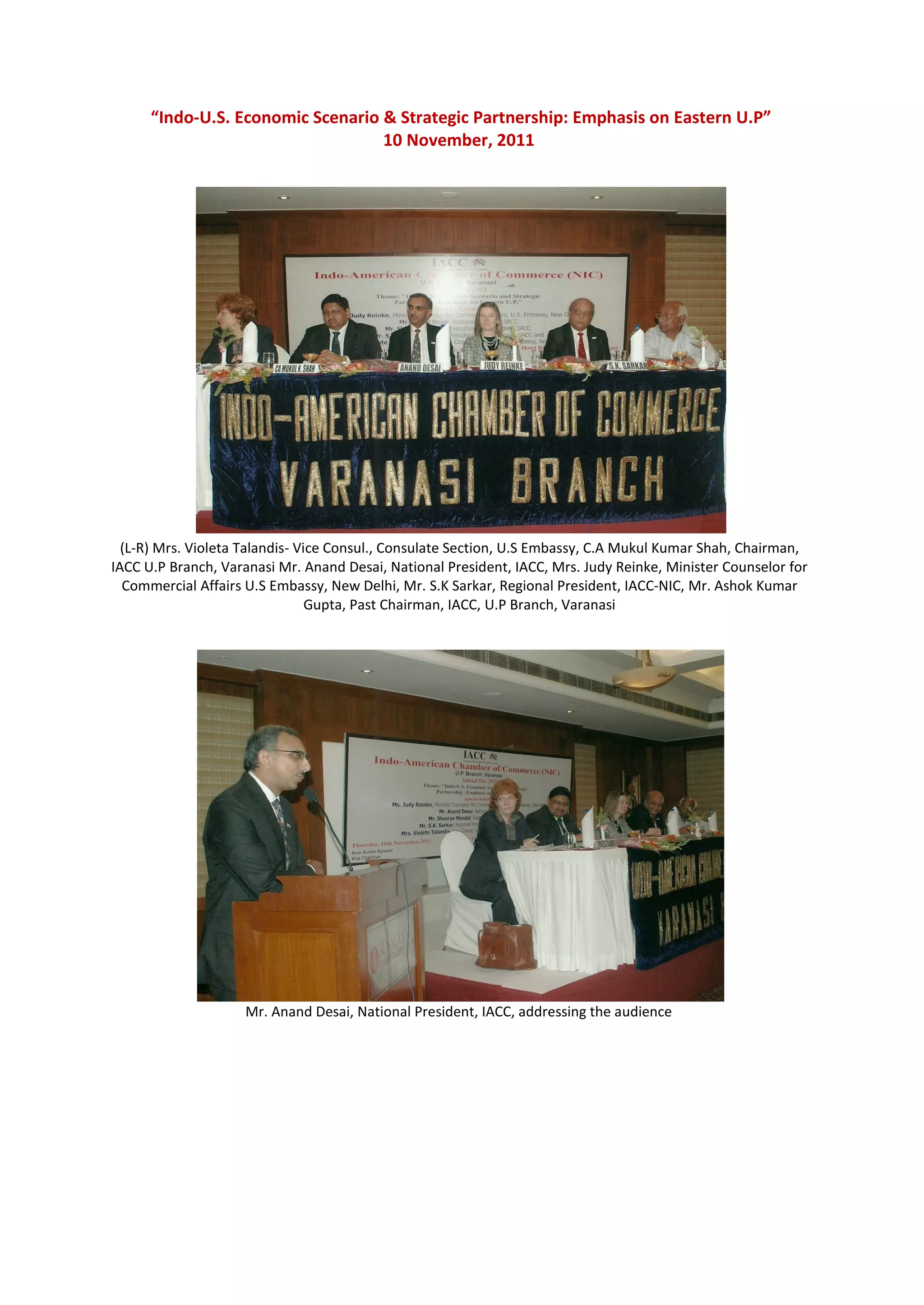 “Indo-U.S. Economic Scenario & Strategic Partnership: Emphasis on Eastern U.P”
                                   10 November, 2011




  (L-R) Mrs. Violeta Talandis- Vice Consul., Consulate Section, U.S Embassy, C.A Mukul Kumar Shah, Chairman,
IACC U.P Branch, Varanasi Mr. Anand Desai, National President, IACC, Mrs. Judy Reinke, Minister Counselor for
  Commercial Affairs U.S Embassy, New Delhi, Mr. S.K Sarkar, Regional President, IACC-NIC, Mr. Ashok Kumar
                                 Gupta, Past Chairman, IACC, U.P Branch, Varanasi




                    Mr. Anand Desai, National President, IACC, addressing the audience
 