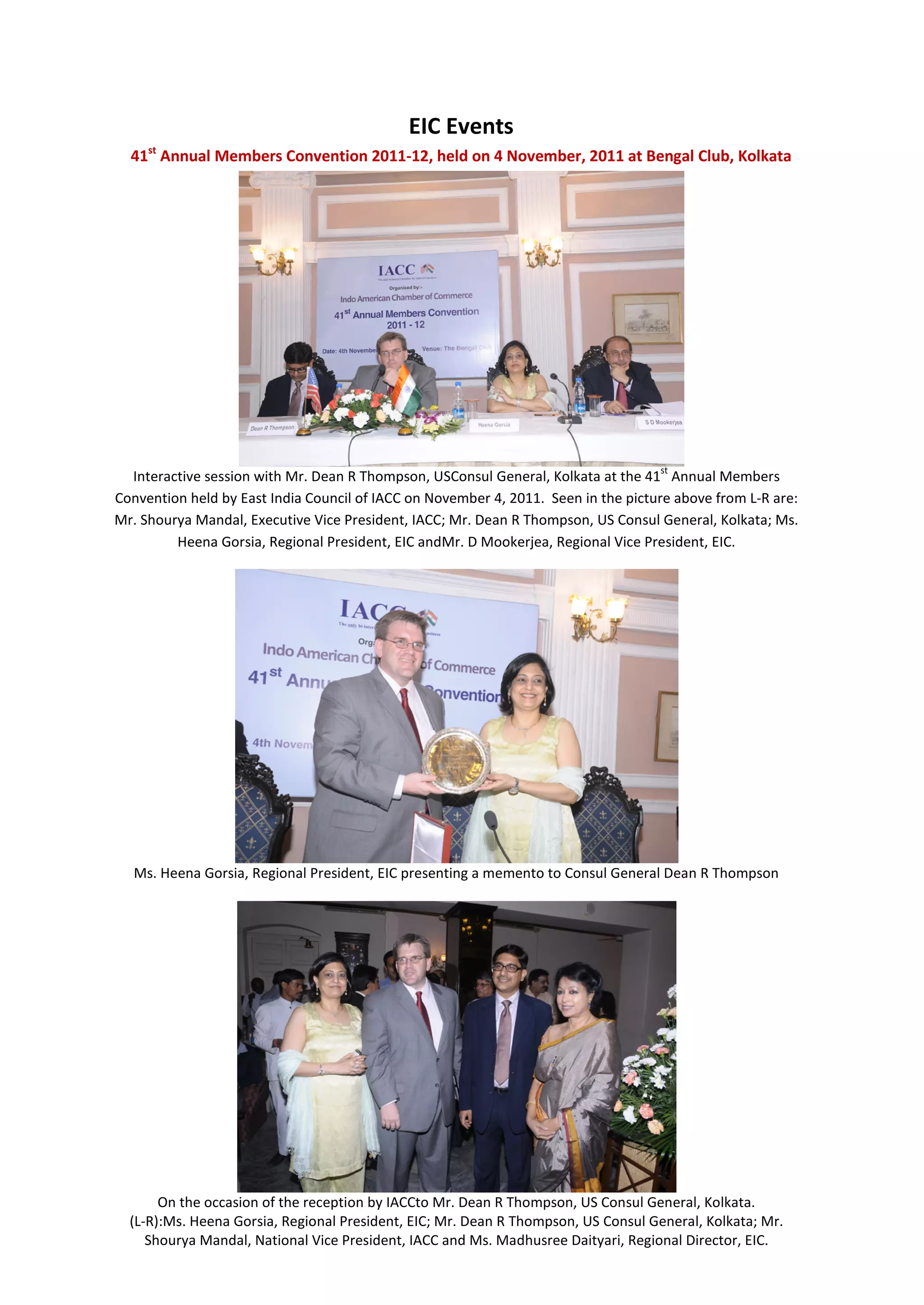 EIC Events
     st
  41 Annual Members Convention 2011-12, held on 4 November, 2011 at Bengal Club, Kolkata




                                                                                    st
  Interactive session with Mr. Dean R Thompson, USConsul General, Kolkata at the 41 Annual Members
Convention held by East India Council of IACC on November 4, 2011. Seen in the picture above from L-R are:
Mr. Shourya Mandal, Executive Vice President, IACC; Mr. Dean R Thompson, US Consul General, Kolkata; Ms.
         Heena Gorsia, Regional President, EIC andMr. D Mookerjea, Regional Vice President, EIC.




  Ms. Heena Gorsia, Regional President, EIC presenting a memento to Consul General Dean R Thompson




       On the occasion of the reception by IACCto Mr. Dean R Thompson, US Consul General, Kolkata.
  (L-R):Ms. Heena Gorsia, Regional President, EIC; Mr. Dean R Thompson, US Consul General, Kolkata; Mr.
     Shourya Mandal, National Vice President, IACC and Ms. Madhusree Daityari, Regional Director, EIC.
 