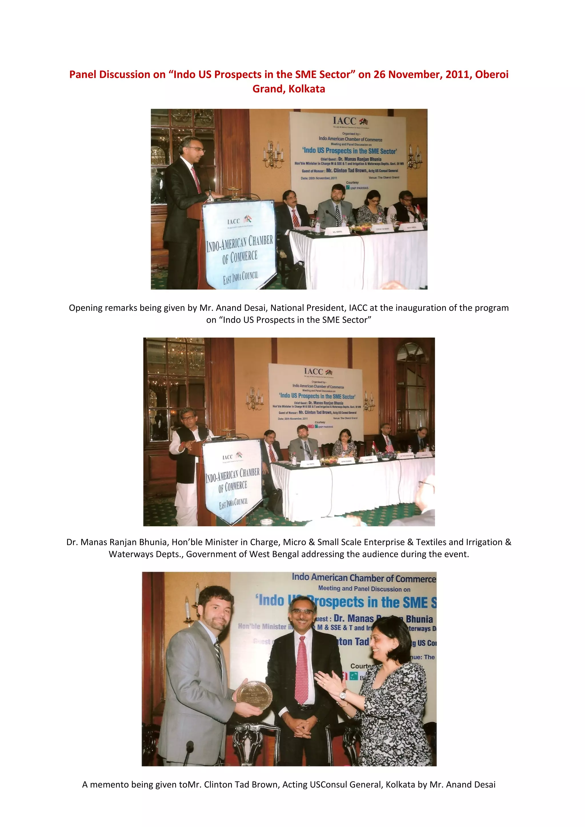 Panel Discussion on “Indo US Prospects in the SME Sector” on 26 November, 2011, Oberoi
                                    Grand, Kolkata




Opening remarks being given by Mr. Anand Desai, National President, IACC at the inauguration of the program
                                on “Indo US Prospects in the SME Sector”




Dr. Manas Ranjan Bhunia, Hon’ble Minister in Charge, Micro & Small Scale Enterprise & Textiles and Irrigation &
          Waterways Depts., Government of West Bengal addressing the audience during the event.




   A memento being given toMr. Clinton Tad Brown, Acting USConsul General, Kolkata by Mr. Anand Desai
 