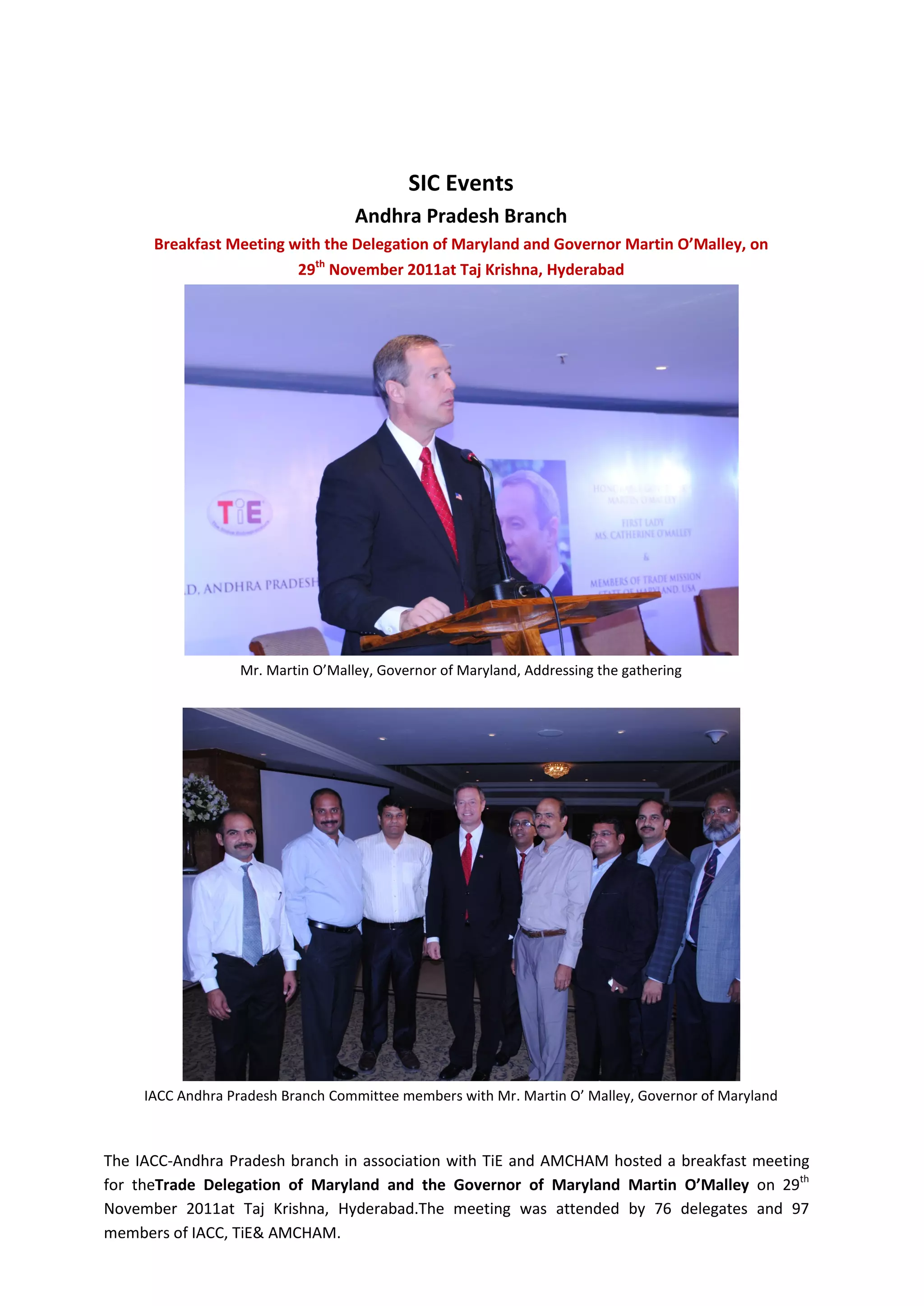 SIC Events
                                   Andhra Pradesh Branch
      Breakfast Meeting with the Delegation of Maryland and Governor Martin O’Malley, on
                         29th November 2011at Taj Krishna, Hyderabad




                  Mr. Martin O’Malley, Governor of Maryland, Addressing the gathering




     IACC Andhra Pradesh Branch Committee members with Mr. Martin O’ Malley, Governor of Maryland



The IACC-Andhra Pradesh branch in association with TiE and AMCHAM hosted a breakfast meeting
for theTrade Delegation of Maryland and the Governor of Maryland Martin O’Malley on 29th
November 2011at Taj Krishna, Hyderabad.The meeting was attended by 76 delegates and 97
members of IACC, TiE& AMCHAM.
 