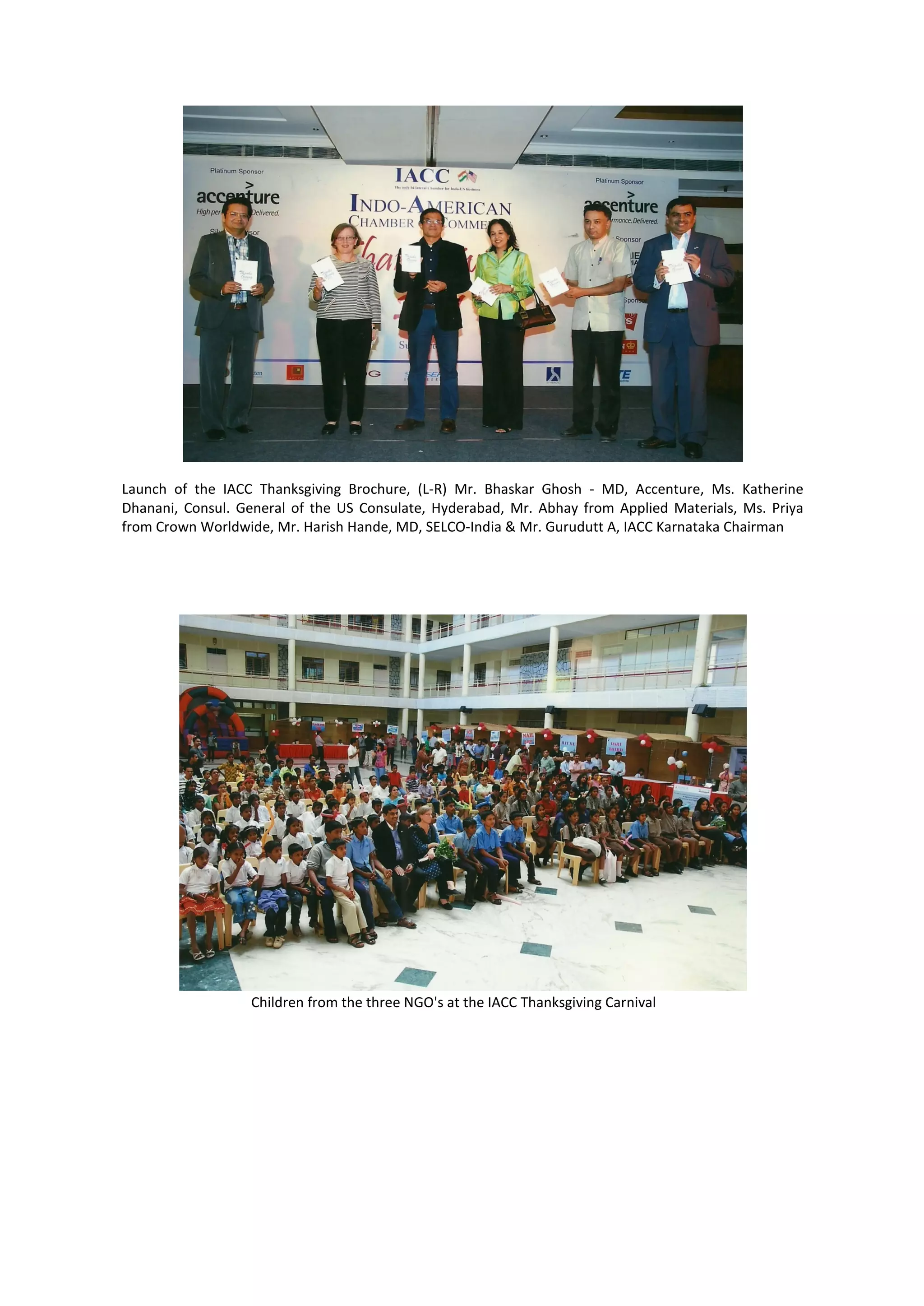 Launch of the IACC Thanksgiving Brochure, (L-R) Mr. Bhaskar Ghosh - MD, Accenture, Ms. Katherine
Dhanani, Consul. General of the US Consulate, Hyderabad, Mr. Abhay from Applied Materials, Ms. Priya
from Crown Worldwide, Mr. Harish Hande, MD, SELCO-India & Mr. Gurudutt A, IACC Karnataka Chairman




                  Children from the three NGO's at the IACC Thanksgiving Carnival
 