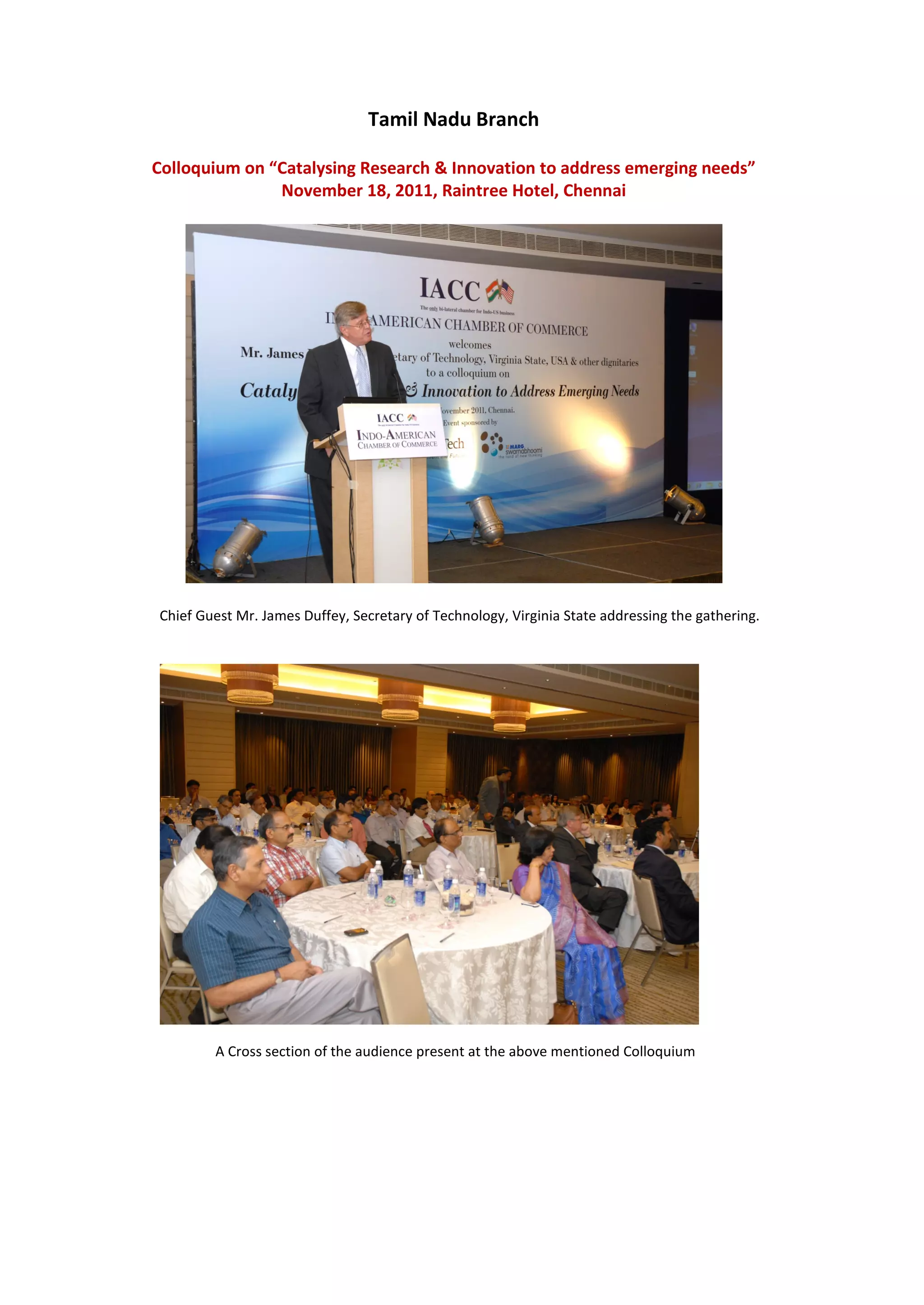 Tamil Nadu Branch

Colloquium on “Catalysing Research & Innovation to address emerging needs”
               November 18, 2011, Raintree Hotel, Chennai




Chief Guest Mr. James Duffey, Secretary of Technology, Virginia State addressing the gathering.




        A Cross section of the audience present at the above mentioned Colloquium
 