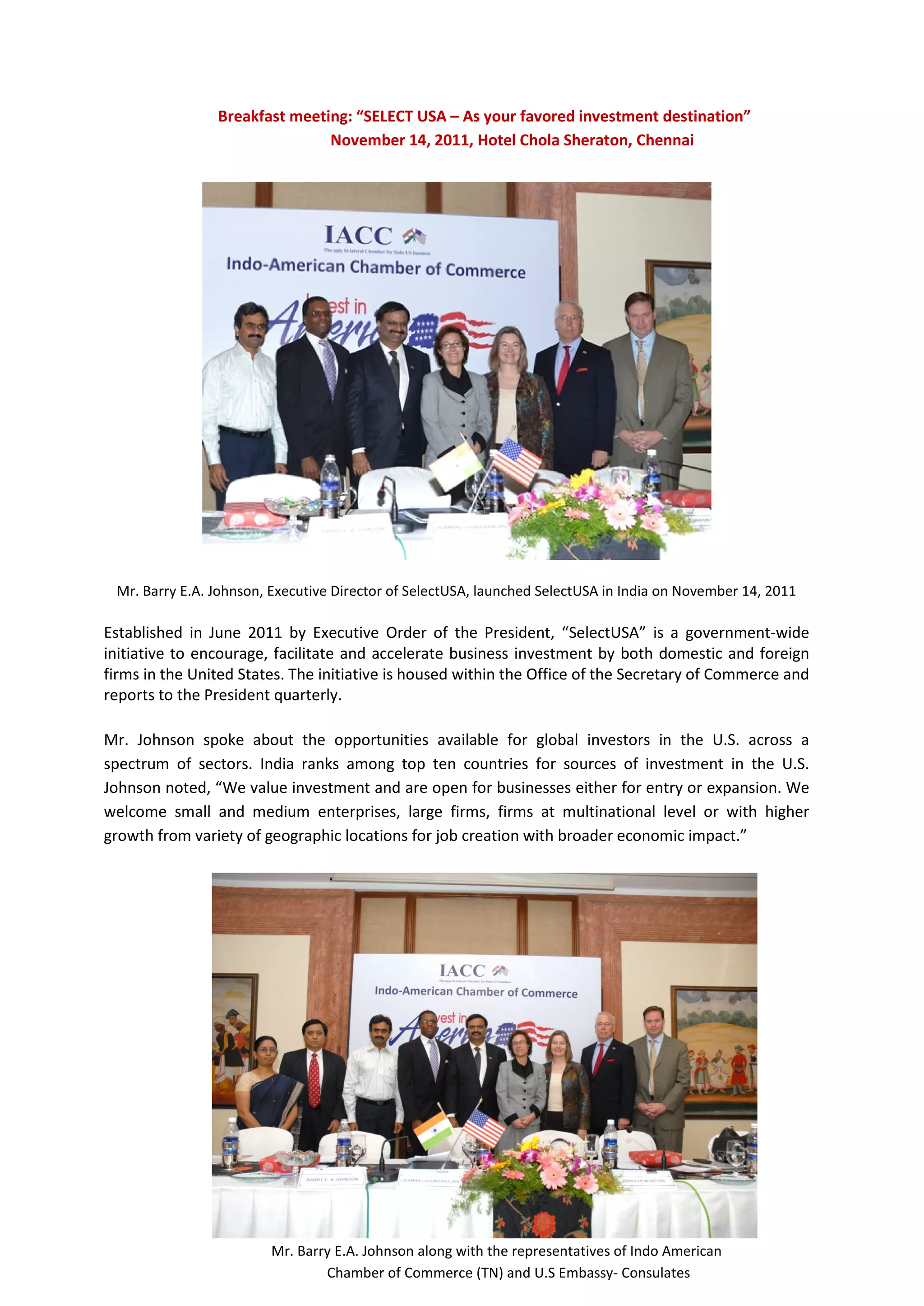 Breakfast meeting: “SELECT USA – As your favored investment destination”
                               November 14, 2011, Hotel Chola Sheraton, Chennai




 Mr. Barry E.A. Johnson, Executive Director of SelectUSA, launched SelectUSA in India on November 14, 2011

Established in June 2011 by Executive Order of the President, “SelectUSA” is a government-wide
initiative to encourage, facilitate and accelerate business investment by both domestic and foreign
firms in the United States. The initiative is housed within the Office of the Secretary of Commerce and
reports to the President quarterly.

Mr. Johnson spoke about the opportunities available for global investors in the U.S. across a
spectrum of sectors. India ranks among top ten countries for sources of investment in the U.S.
Johnson noted, “We value investment and are open for businesses either for entry or expansion. We
welcome small and medium enterprises, large firms, firms at multinational level or with higher
growth from variety of geographic locations for job creation with broader economic impact.”




                        Mr. Barry E.A. Johnson along with the representatives of Indo American
                                Chamber of Commerce (TN) and U.S Embassy- Consulates
 