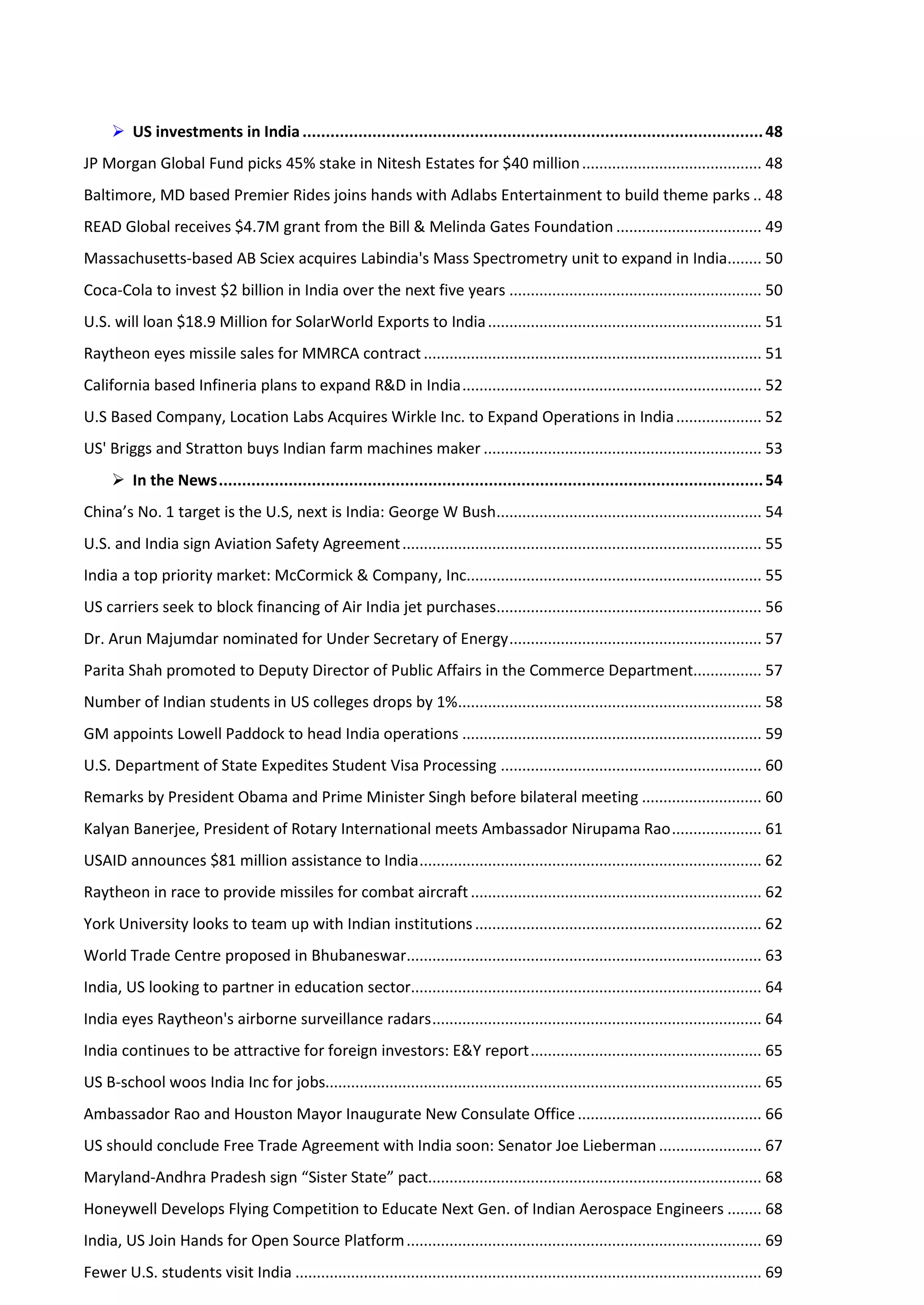  US investments in India ................................................................................................... 48
JP Morgan Global Fund picks 45% stake in Nitesh Estates for $40 million .......................................... 48
Baltimore, MD based Premier Rides joins hands with Adlabs Entertainment to build theme parks .. 48
READ Global receives $4.7M grant from the Bill & Melinda Gates Foundation .................................. 49
Massachusetts-based AB Sciex acquires Labindia's Mass Spectrometry unit to expand in India........ 50
Coca-Cola to invest $2 billion in India over the next five years ........................................................... 50
U.S. will loan $18.9 Million for SolarWorld Exports to India ................................................................ 51
Raytheon eyes missile sales for MMRCA contract ............................................................................... 51
California based Infineria plans to expand R&D in India ...................................................................... 52
U.S Based Company, Location Labs Acquires Wirkle Inc. to Expand Operations in India .................... 52
US' Briggs and Stratton buys Indian farm machines maker ................................................................. 53
      In the News ..................................................................................................................... 54
China’s No. 1 target is the U.S, next is India: George W Bush.............................................................. 54
U.S. and India sign Aviation Safety Agreement .................................................................................... 55
India a top priority market: McCormick & Company, Inc..................................................................... 55
US carriers seek to block financing of Air India jet purchases.............................................................. 56
Dr. Arun Majumdar nominated for Under Secretary of Energy ........................................................... 57
Parita Shah promoted to Deputy Director of Public Affairs in the Commerce Department................ 57
Number of Indian students in US colleges drops by 1%....................................................................... 58
GM appoints Lowell Paddock to head India operations ...................................................................... 59
U.S. Department of State Expedites Student Visa Processing ............................................................. 60
Remarks by President Obama and Prime Minister Singh before bilateral meeting ............................ 60
Kalyan Banerjee, President of Rotary International meets Ambassador Nirupama Rao ..................... 61
USAID announces $81 million assistance to India ................................................................................ 62
Raytheon in race to provide missiles for combat aircraft .................................................................... 62
York University looks to team up with Indian institutions ................................................................... 62
World Trade Centre proposed in Bhubaneswar................................................................................... 63
India, US looking to partner in education sector.................................................................................. 64
India eyes Raytheon's airborne surveillance radars ............................................................................. 64
India continues to be attractive for foreign investors: E&Y report ...................................................... 65
US B-school woos India Inc for jobs...................................................................................................... 65
Ambassador Rao and Houston Mayor Inaugurate New Consulate Office ........................................... 66
US should conclude Free Trade Agreement with India soon: Senator Joe Lieberman ........................ 67
Maryland-Andhra Pradesh sign “Sister State” pact.............................................................................. 68
Honeywell Develops Flying Competition to Educate Next Gen. of Indian Aerospace Engineers ........ 68
India, US Join Hands for Open Source Platform ................................................................................... 69
Fewer U.S. students visit India ............................................................................................................. 69
 