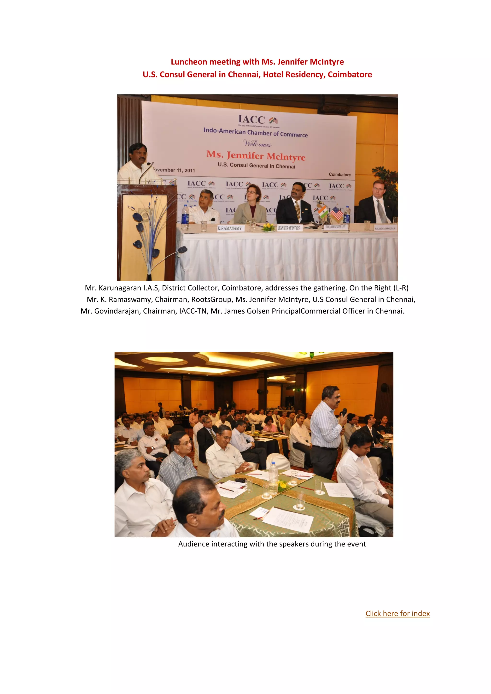 Luncheon meeting with Ms. Jennifer McIntyre
                  U.S. Consul General in Chennai, Hotel Residency, Coimbatore




 Mr. Karunagaran I.A.S, District Collector, Coimbatore, addresses the gathering. On the Right (L-R)
 Mr. K. Ramaswamy, Chairman, RootsGroup, Ms. Jennifer McIntyre, U.S Consul General in Chennai,
Mr. Govindarajan, Chairman, IACC-TN, Mr. James Golsen PrincipalCommercial Officer in Chennai.




                            Audience interacting with the speakers during the event




                                                                                    Click here for index
 