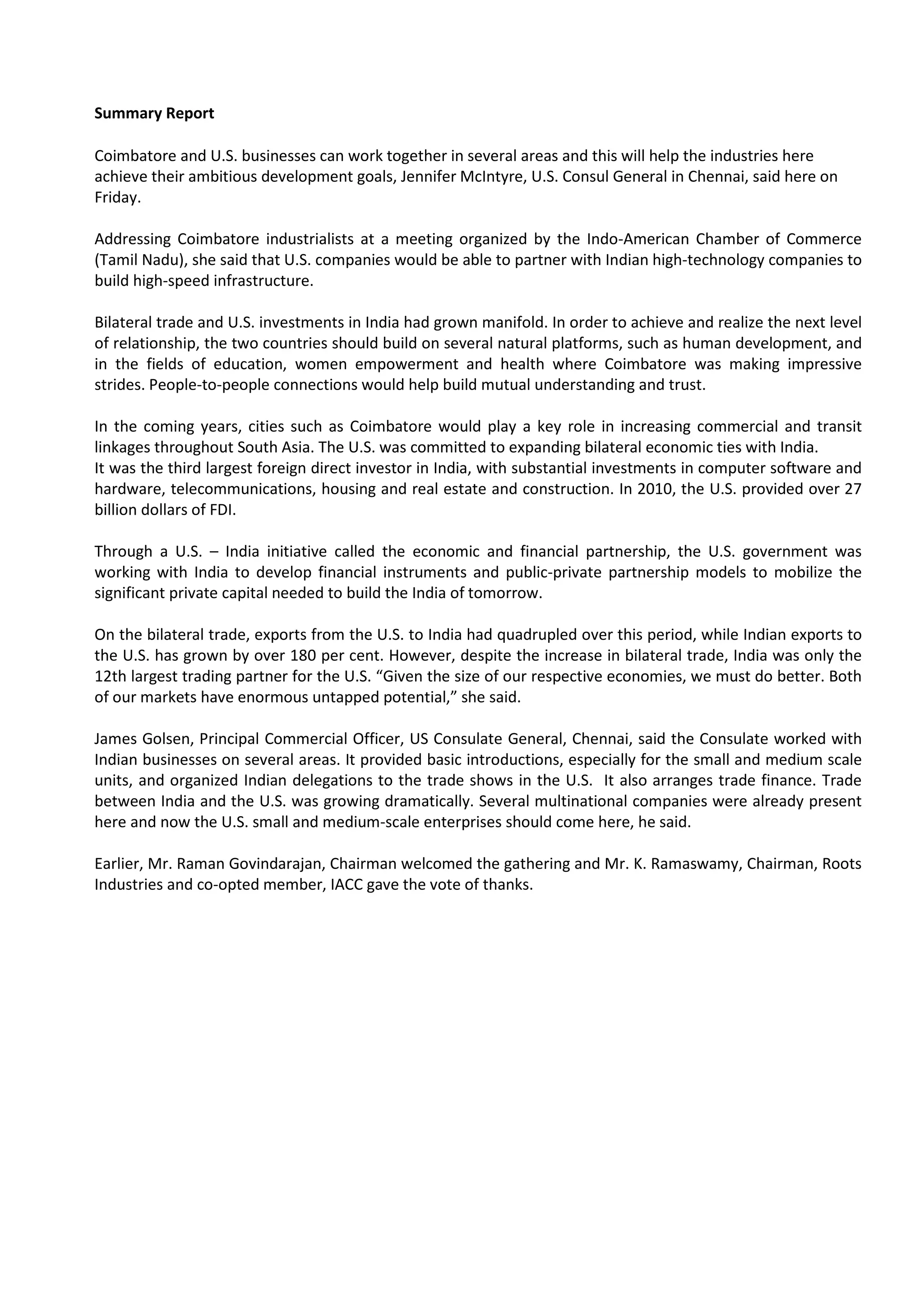 Summary Report

Coimbatore and U.S. businesses can work together in several areas and this will help the industries here
achieve their ambitious development goals, Jennifer McIntyre, U.S. Consul General in Chennai, said here on
Friday.

Addressing Coimbatore industrialists at a meeting organized by the Indo-American Chamber of Commerce
(Tamil Nadu), she said that U.S. companies would be able to partner with Indian high-technology companies to
build high-speed infrastructure.

Bilateral trade and U.S. investments in India had grown manifold. In order to achieve and realize the next level
of relationship, the two countries should build on several natural platforms, such as human development, and
in the fields of education, women empowerment and health where Coimbatore was making impressive
strides. People-to-people connections would help build mutual understanding and trust.

In the coming years, cities such as Coimbatore would play a key role in increasing commercial and transit
linkages throughout South Asia. The U.S. was committed to expanding bilateral economic ties with India.
It was the third largest foreign direct investor in India, with substantial investments in computer software and
hardware, telecommunications, housing and real estate and construction. In 2010, the U.S. provided over 27
billion dollars of FDI.

Through a U.S. – India initiative called the economic and financial partnership, the U.S. government was
working with India to develop financial instruments and public-private partnership models to mobilize the
significant private capital needed to build the India of tomorrow.

On the bilateral trade, exports from the U.S. to India had quadrupled over this period, while Indian exports to
the U.S. has grown by over 180 per cent. However, despite the increase in bilateral trade, India was only the
12th largest trading partner for the U.S. “Given the size of our respective economies, we must do better. Both
of our markets have enormous untapped potential,” she said.

James Golsen, Principal Commercial Officer, US Consulate General, Chennai, said the Consulate worked with
Indian businesses on several areas. It provided basic introductions, especially for the small and medium scale
units, and organized Indian delegations to the trade shows in the U.S. It also arranges trade finance. Trade
between India and the U.S. was growing dramatically. Several multinational companies were already present
here and now the U.S. small and medium-scale enterprises should come here, he said.

Earlier, Mr. Raman Govindarajan, Chairman welcomed the gathering and Mr. K. Ramaswamy, Chairman, Roots
Industries and co-opted member, IACC gave the vote of thanks.
 