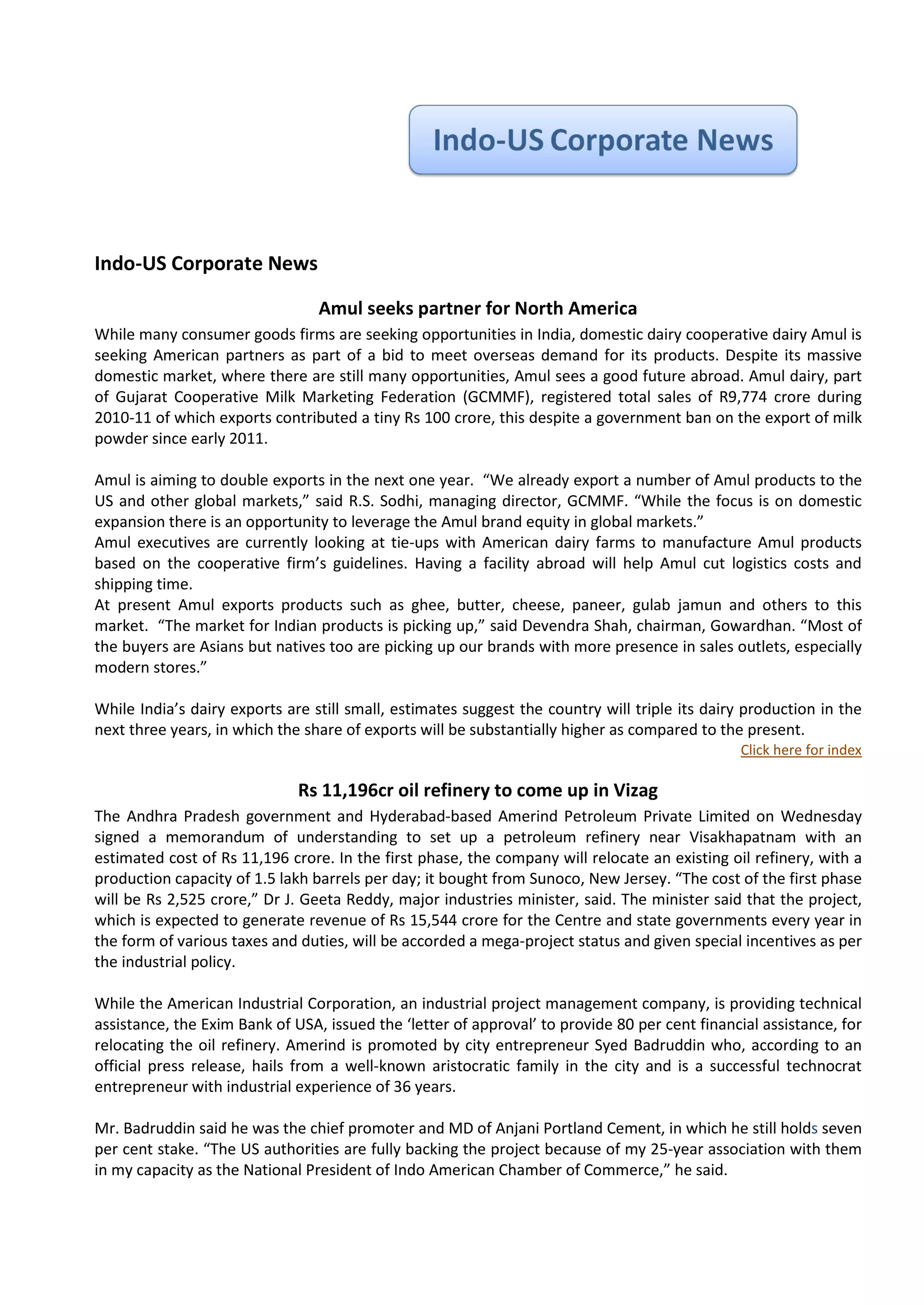 Indo-US Corporate News

                                 Amul seeks partner for North America
While many consumer goods firms are seeking opportunities in India, domestic dairy cooperative dairy Amul is
seeking American partners as part of a bid to meet overseas demand for its products. Despite its massive
domestic market, where there are still many opportunities, Amul sees a good future abroad. Amul dairy, part
of Gujarat Cooperative Milk Marketing Federation (GCMMF), registered total sales of R9,774 crore during
2010-11 of which exports contributed a tiny Rs 100 crore, this despite a government ban on the export of milk
powder since early 2011.

Amul is aiming to double exports in the next one year. “We already export a number of Amul products to the
US and other global markets,” said R.S. Sodhi, managing director, GCMMF. “While the focus is on domestic
expansion there is an opportunity to leverage the Amul brand equity in global markets.”
Amul executives are currently looking at tie-ups with American dairy farms to manufacture Amul products
based on the cooperative firm’s guidelines. Having a facility abroad will help Amul cut logistics costs and
shipping time.
At present Amul exports products such as ghee, butter, cheese, paneer, gulab jamun and others to this
market. “The market for Indian products is picking up,” said Devendra Shah, chairman, Gowardhan. “Most of
the buyers are Asians but natives too are picking up our brands with more presence in sales outlets, especially
modern stores.”

While India’s dairy exports are still small, estimates suggest the country will triple its dairy production in the
next three years, in which the share of exports will be substantially higher as compared to the present.
                                                                                                Click here for index

                              Rs 11,196cr oil refinery to come up in Vizag
The Andhra Pradesh government and Hyderabad-based Amerind Petroleum Private Limited on Wednesday
signed a memorandum of understanding to set up a petroleum refinery near Visakhapatnam with an
estimated cost of Rs 11,196 crore. In the first phase, the company will relocate an existing oil refinery, with a
production capacity of 1.5 lakh barrels per day; it bought from Sunoco, New Jersey. “The cost of the first phase
will be Rs 2,525 crore,” Dr J. Geeta Reddy, major industries minister, said. The minister said that the project,
which is expected to generate revenue of Rs 15,544 crore for the Centre and state governments every year in
the form of various taxes and duties, will be accorded a mega-project status and given special incentives as per
the industrial policy.

While the American Industrial Corporation, an industrial project management company, is providing technical
assistance, the Exim Bank of USA, issued the ‘letter of approval’ to provide 80 per cent financial assistance, for
relocating the oil refinery. Amerind is promoted by city entrepreneur Syed Badruddin who, according to an
official press release, hails from a well-known aristocratic family in the city and is a successful technocrat
entrepreneur with industrial experience of 36 years.

Mr. Badruddin said he was the chief promoter and MD of Anjani Portland Cement, in which he still holds seven
per cent stake. “The US authorities are fully backing the project because of my 25-year association with them
in my capacity as the National President of Indo American Chamber of Commerce,” he said.
 