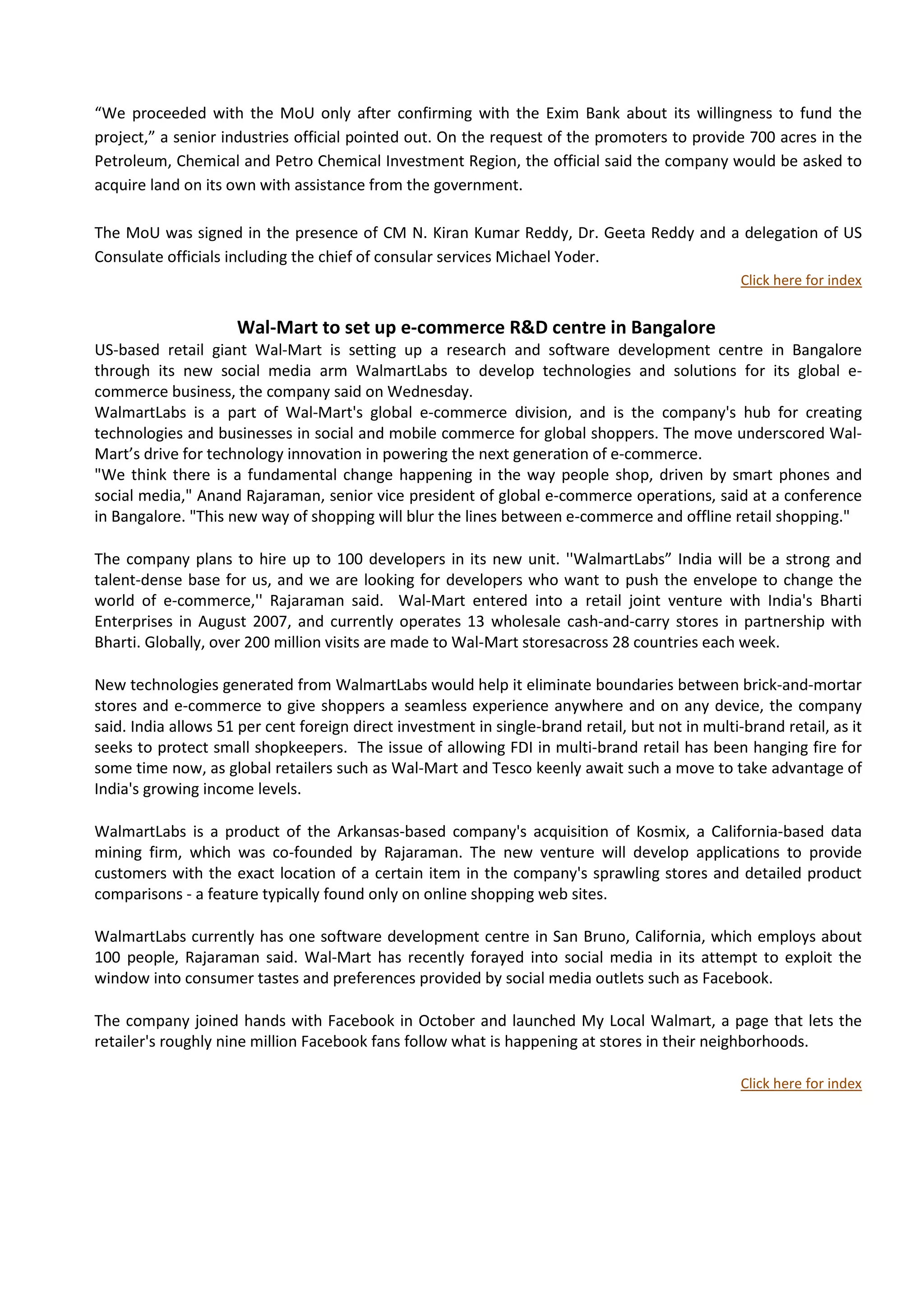 “We proceeded with the MoU only after confirming with the Exim Bank about its willingness to fund the
project,” a senior industries official pointed out. On the request of the promoters to provide 700 acres in the
Petroleum, Chemical and Petro Chemical Investment Region, the official said the company would be asked to
acquire land on its own with assistance from the government.

The MoU was signed in the presence of CM N. Kiran Kumar Reddy, Dr. Geeta Reddy and a delegation of US
Consulate officials including the chief of consular services Michael Yoder.
                                                                                                     Click here for index


                     Wal-Mart to set up e-commerce R&D centre in Bangalore                    news




US-based retail giant Wal-Mart is setting up a research and software development centre in Bangalore
through its new social media arm WalmartLabs to develop technologies and solutions for its global e-
commerce business, the company said on Wednesday.
WalmartLabs is a part of Wal-Mart's global e-commerce division, and is the company's hub for creating
technologies and businesses in social and mobile commerce for global shoppers. The move underscored Wal-
Mart’s drive for technology innovation in powering the next generation of e-commerce.
"We think there is a fundamental change happening in the way people shop, driven by smart phones and
social media," Anand Rajaraman, senior vice president of global e-commerce operations, said at a conference
in Bangalore. "This new way of shopping will blur the lines between e-commerce and offline retail shopping."

The company plans to hire up to 100 developers in its new unit. ''WalmartLabs” India will be a strong and
talent-dense base for us, and we are looking for developers who want to push the envelope to change the
world of e-commerce,'' Rajaraman said. Wal-Mart entered into a retail joint venture with India's Bharti
Enterprises in August 2007, and currently operates 13 wholesale cash-and-carry stores in partnership with
Bharti. Globally, over 200 million visits are made to Wal-Mart storesacross 28 countries each week.

New technologies generated from WalmartLabs would help it eliminate boundaries between brick-and-mortar
stores and e-commerce to give shoppers a seamless experience anywhere and on any device, the company
said. India allows 51 per cent foreign direct investment in single-brand retail, but not in multi-brand retail, as it
seeks to protect small shopkeepers. The issue of allowing FDI in multi-brand retail has been hanging fire for
some time now, as global retailers such as Wal-Mart and Tesco keenly await such a move to take advantage of
India's growing income levels.

WalmartLabs is a product of the Arkansas-based company's acquisition of Kosmix, a California-based data
mining firm, which was co-founded by Rajaraman. The new venture will develop applications to provide
customers with the exact location of a certain item in the company's sprawling stores and detailed product
comparisons - a feature typically found only on online shopping web sites.

WalmartLabs currently has one software development centre in San Bruno, California, which employs about
100 people, Rajaraman said. Wal-Mart has recently forayed into social media in its attempt to exploit the
window into consumer tastes and preferences provided by social media outlets such as Facebook.

The company joined hands with Facebook in October and launched My Local Walmart, a page that lets the
retailer's roughly nine million Facebook fans follow what is happening at stores in their neighborhoods.

                                                                                                     Click here for index
 