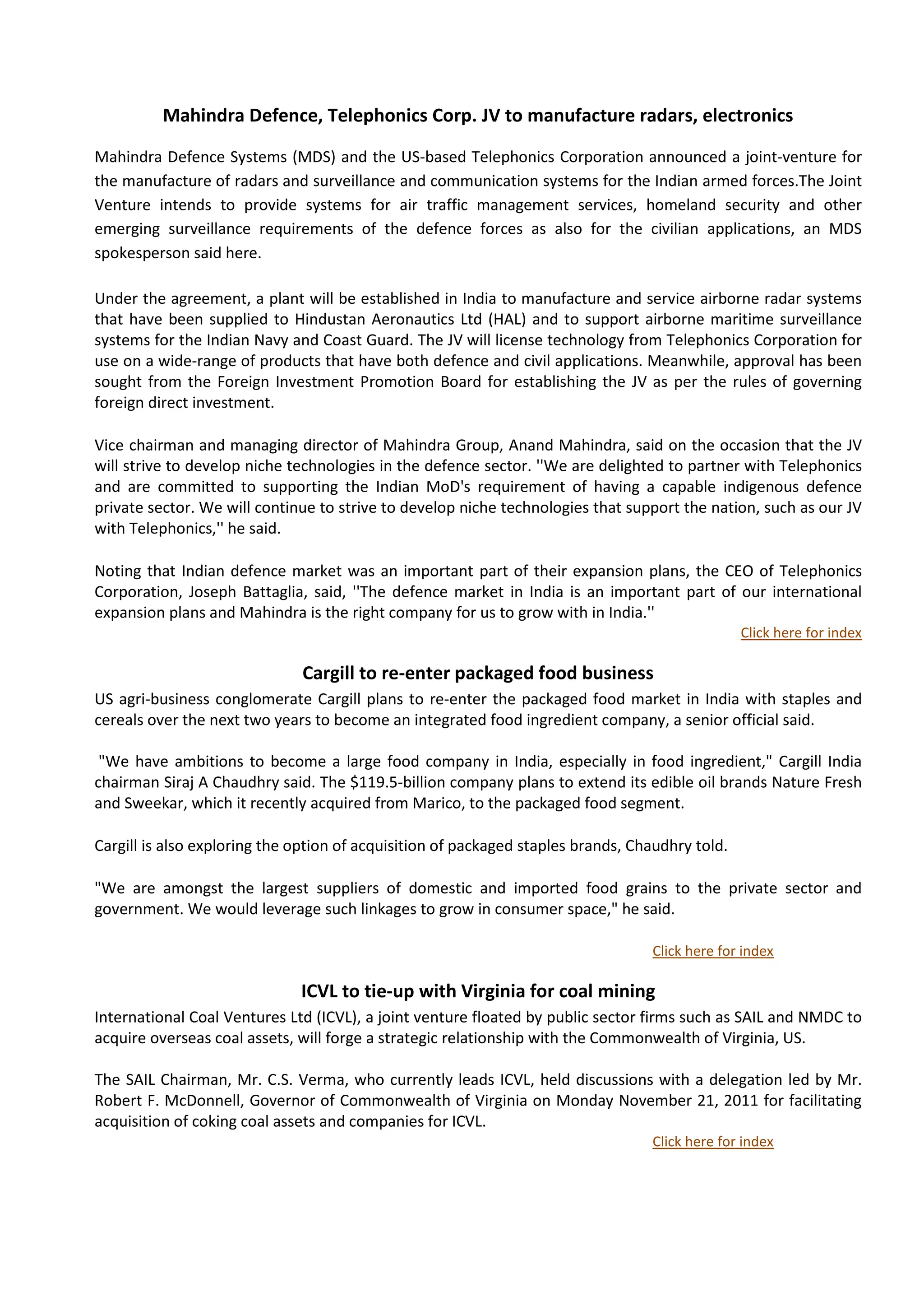 Mahindra Defence, Telephonics Corp. JV to manufacture radars, electronics

Mahindra Defence Systems (MDS) and the US-based Telephonics Corporation announced a joint-venture for
the manufacture of radars and surveillance and communication systems for the Indian armed forces.The Joint
Venture intends to provide systems for air traffic management services, homeland security and other
emerging surveillance requirements of the defence forces as also for the civilian applications, an MDS
spokesperson said here.

Under the agreement, a plant will be established in India to manufacture and service airborne radar systems
that have been supplied to Hindustan Aeronautics Ltd (HAL) and to support airborne maritime surveillance
systems for the Indian Navy and Coast Guard. The JV will license technology from Telephonics Corporation for
use on a wide-range of products that have both defence and civil applications. Meanwhile, approval has been
sought from the Foreign Investment Promotion Board for establishing the JV as per the rules of governing
foreign direct investment.

Vice chairman and managing director of Mahindra Group, Anand Mahindra, said on the occasion that the JV
will strive to develop niche technologies in the defence sector. ''We are delighted to partner with Telephonics
and are committed to supporting the Indian MoD's requirement of having a capable indigenous defence
private sector. We will continue to strive to develop niche technologies that support the nation, such as our JV
with Telephonics,'' he said.

Noting that Indian defence market was an important part of their expansion plans, the CEO of Telephonics
Corporation, Joseph Battaglia, said, ''The defence market in India is an important part of our international
expansion plans and Mahindra is the right company for us to grow with in India.''
                                                                                                 Click here for index

                              Cargill to re-enter packaged food business
US agri-business conglomerate Cargill plans to re-enter the packaged food market in India with staples and
cereals over the next two years to become an integrated food ingredient company, a senior official said.

 "We have ambitions to become a large food company in India, especially in food ingredient," Cargill India
chairman Siraj A Chaudhry said. The $119.5-billion company plans to extend its edible oil brands Nature Fresh
and Sweekar, which it recently acquired from Marico, to the packaged food segment.

Cargill is also exploring the option of acquisition of packaged staples brands, Chaudhry told.

"We are amongst the largest suppliers of domestic and imported food grains to the private sector and
government. We would leverage such linkages to grow in consumer space," he said.

                                                                                  Click here for index

                              ICVL to tie-up with Virginia for coal mining
International Coal Ventures Ltd (ICVL), a joint venture floated by public sector firms such as SAIL and NMDC to
acquire overseas coal assets, will forge a strategic relationship with the Commonwealth of Virginia, US.

The SAIL Chairman, Mr. C.S. Verma, who currently leads ICVL, held discussions with a delegation led by Mr.
Robert F. McDonnell, Governor of Commonwealth of Virginia on Monday November 21, 2011 for facilitating
acquisition of coking coal assets and companies for ICVL.
                                                                                  Click here for index
 