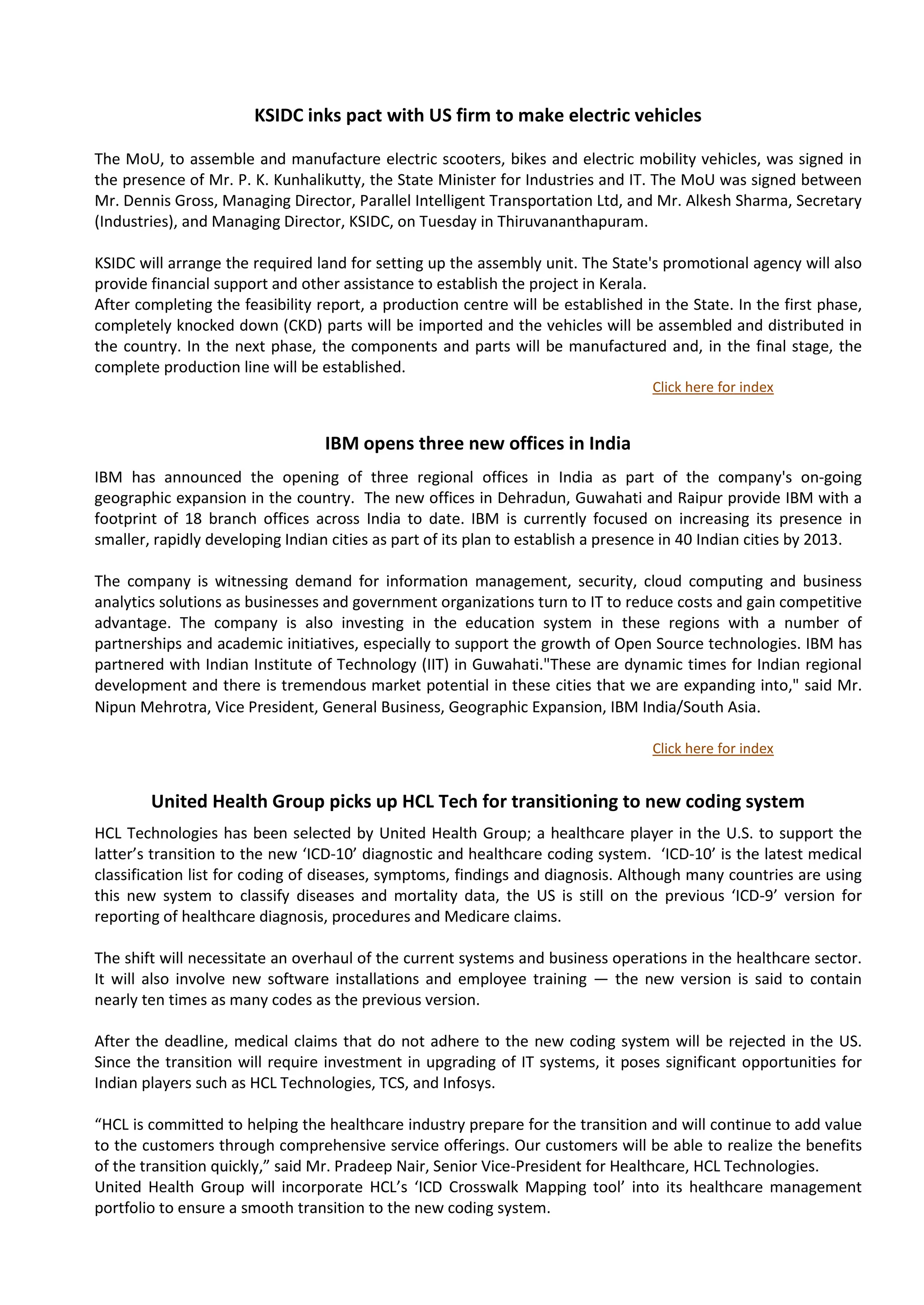 KSIDC inks pact with US firm to make electric vehicles

The MoU, to assemble and manufacture electric scooters, bikes and electric mobility vehicles, was signed in
the presence of Mr. P. K. Kunhalikutty, the State Minister for Industries and IT. The MoU was signed between
Mr. Dennis Gross, Managing Director, Parallel Intelligent Transportation Ltd, and Mr. Alkesh Sharma, Secretary
(Industries), and Managing Director, KSIDC, on Tuesday in Thiruvananthapuram.

KSIDC will arrange the required land for setting up the assembly unit. The State's promotional agency will also
provide financial support and other assistance to establish the project in Kerala.
After completing the feasibility report, a production centre will be established in the State. In the first phase,
completely knocked down (CKD) parts will be imported and the vehicles will be assembled and distributed in
the country. In the next phase, the components and parts will be manufactured and, in the final stage, the
complete production line will be established.
                                                                                  Click here for index


                                  IBM opens three new offices in India
IBM has announced the opening of three regional offices in India as part of the company's on-going
geographic expansion in the country. The new offices in Dehradun, Guwahati and Raipur provide IBM with a
footprint of 18 branch offices across India to date. IBM is currently focused on increasing its presence in
smaller, rapidly developing Indian cities as part of its plan to establish a presence in 40 Indian cities by 2013.

The company is witnessing demand for information management, security, cloud computing and business
analytics solutions as businesses and government organizations turn to IT to reduce costs and gain competitive
advantage. The company is also investing in the education system in these regions with a number of
partnerships and academic initiatives, especially to support the growth of Open Source technologies. IBM has
partnered with Indian Institute of Technology (IIT) in Guwahati."These are dynamic times for Indian regional
development and there is tremendous market potential in these cities that we are expanding into," said Mr.
Nipun Mehrotra, Vice President, General Business, Geographic Expansion, IBM India/South Asia.

                                                                                  Click here for index


        United Health Group picks up HCL Tech for transitioning to new coding system
HCL Technologies has been selected by United Health Group; a healthcare player in the U.S. to support the
latter’s transition to the new ‘ICD-10’ diagnostic and healthcare coding system. ‘ICD-10’ is the latest medical
classification list for coding of diseases, symptoms, findings and diagnosis. Although many countries are using
this new system to classify diseases and mortality data, the US is still on the previous ‘ICD-9’ version for
reporting of healthcare diagnosis, procedures and Medicare claims.

The shift will necessitate an overhaul of the current systems and business operations in the healthcare sector.
It will also involve new software installations and employee training — the new version is said to contain
nearly ten times as many codes as the previous version.

After the deadline, medical claims that do not adhere to the new coding system will be rejected in the US.
Since the transition will require investment in upgrading of IT systems, it poses significant opportunities for
Indian players such as HCL Technologies, TCS, and Infosys.

“HCL is committed to helping the healthcare industry prepare for the transition and will continue to add value
to the customers through comprehensive service offerings. Our customers will be able to realize the benefits
of the transition quickly,” said Mr. Pradeep Nair, Senior Vice-President for Healthcare, HCL Technologies.
United Health Group will incorporate HCL’s ‘ICD Crosswalk Mapping tool’ into its healthcare management
portfolio to ensure a smooth transition to the new coding system.
 