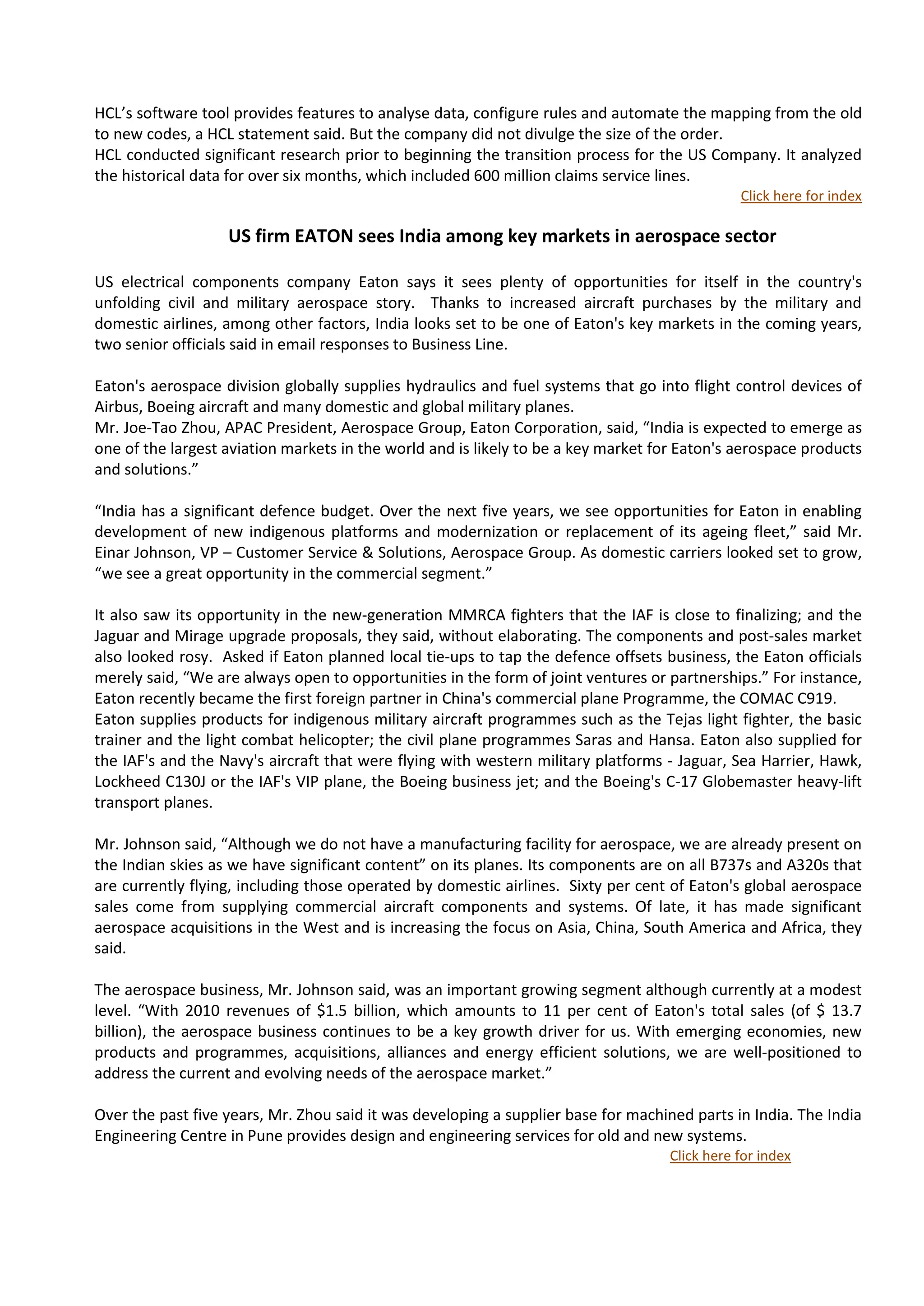 HCL’s software tool provides features to analyse data, configure rules and automate the mapping from the old
to new codes, a HCL statement said. But the company did not divulge the size of the order.
HCL conducted significant research prior to beginning the transition process for the US Company. It analyzed
the historical data for over six months, which included 600 million claims service lines.
                                                                                              Click here for index

                   US firm EATON sees India among key markets in aerospace sector

US electrical components company Eaton says it sees plenty of opportunities for itself in the country's
unfolding civil and military aerospace story. Thanks to increased aircraft purchases by the military and
domestic airlines, among other factors, India looks set to be one of Eaton's key markets in the coming years,
two senior officials said in email responses to Business Line.

Eaton's aerospace division globally supplies hydraulics and fuel systems that go into flight control devices of
Airbus, Boeing aircraft and many domestic and global military planes.
Mr. Joe-Tao Zhou, APAC President, Aerospace Group, Eaton Corporation, said, “India is expected to emerge as
one of the largest aviation markets in the world and is likely to be a key market for Eaton's aerospace products
and solutions.”

“India has a significant defence budget. Over the next five years, we see opportunities for Eaton in enabling
development of new indigenous platforms and modernization or replacement of its ageing fleet,” said Mr.
Einar Johnson, VP – Customer Service & Solutions, Aerospace Group. As domestic carriers looked set to grow,
“we see a great opportunity in the commercial segment.”

It also saw its opportunity in the new-generation MMRCA fighters that the IAF is close to finalizing; and the
Jaguar and Mirage upgrade proposals, they said, without elaborating. The components and post-sales market
also looked rosy. Asked if Eaton planned local tie-ups to tap the defence offsets business, the Eaton officials
merely said, “We are always open to opportunities in the form of joint ventures or partnerships.” For instance,
Eaton recently became the first foreign partner in China's commercial plane Programme, the COMAC C919.
Eaton supplies products for indigenous military aircraft programmes such as the Tejas light fighter, the basic
trainer and the light combat helicopter; the civil plane programmes Saras and Hansa. Eaton also supplied for
the IAF's and the Navy's aircraft that were flying with western military platforms - Jaguar, Sea Harrier, Hawk,
Lockheed C130J or the IAF's VIP plane, the Boeing business jet; and the Boeing's C-17 Globemaster heavy-lift
transport planes.

Mr. Johnson said, “Although we do not have a manufacturing facility for aerospace, we are already present on
the Indian skies as we have significant content” on its planes. Its components are on all B737s and A320s that
are currently flying, including those operated by domestic airlines. Sixty per cent of Eaton's global aerospace
sales come from supplying commercial aircraft components and systems. Of late, it has made significant
aerospace acquisitions in the West and is increasing the focus on Asia, China, South America and Africa, they
said.

The aerospace business, Mr. Johnson said, was an important growing segment although currently at a modest
level. “With 2010 revenues of $1.5 billion, which amounts to 11 per cent of Eaton's total sales (of $ 13.7
billion), the aerospace business continues to be a key growth driver for us. With emerging economies, new
products and programmes, acquisitions, alliances and energy efficient solutions, we are well-positioned to
address the current and evolving needs of the aerospace market.”

Over the past five years, Mr. Zhou said it was developing a supplier base for machined parts in India. The India
Engineering Centre in Pune provides design and engineering services for old and new systems.
                                                                                   Click here for index
 