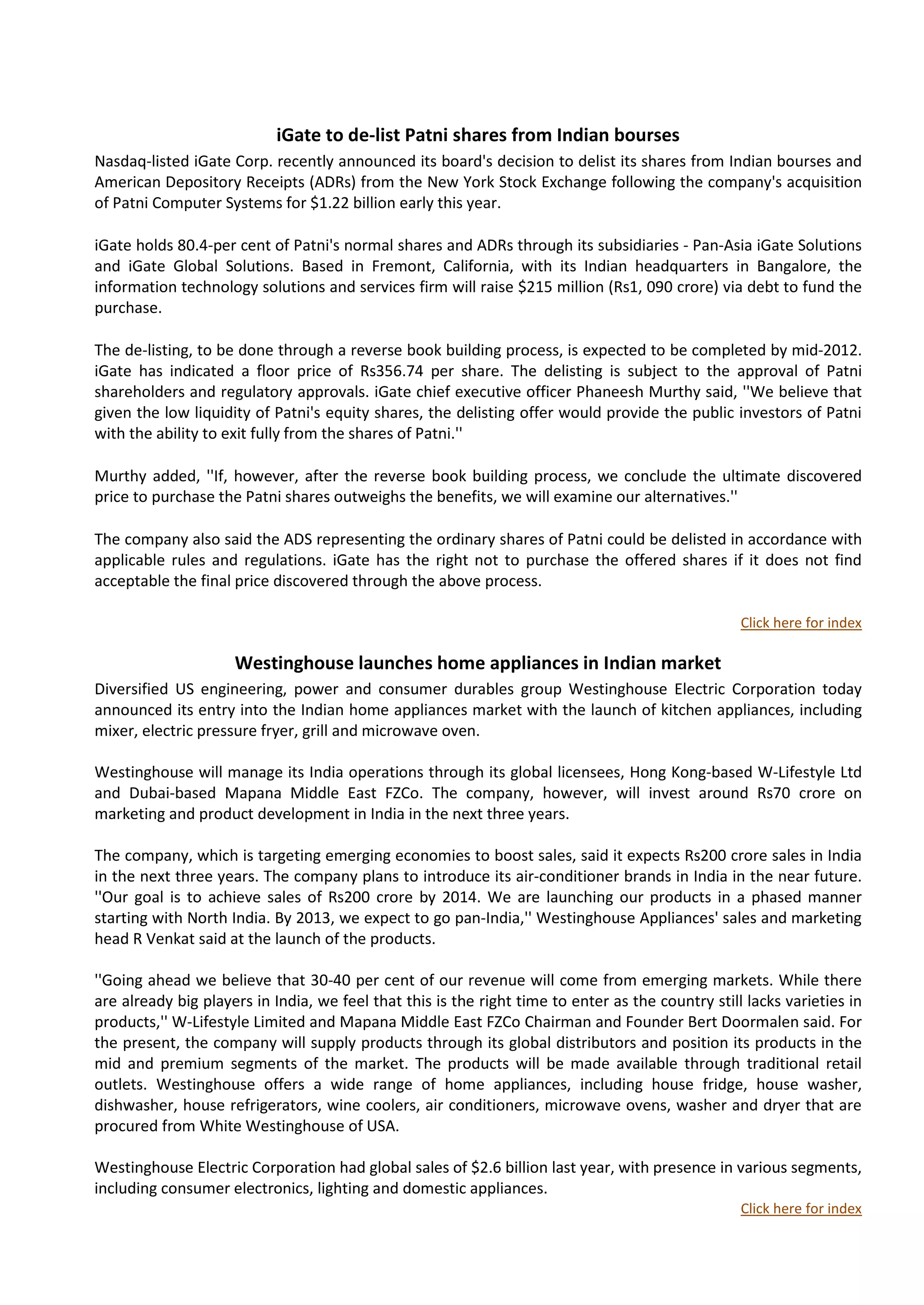 iGate to de-list Patni shares from Indian bourses
Nasdaq-listed iGate Corp. recently announced its board's decision to delist its shares from Indian bourses and
American Depository Receipts (ADRs) from the New York Stock Exchange following the company's acquisition
of Patni Computer Systems for $1.22 billion early this year.

iGate holds 80.4-per cent of Patni's normal shares and ADRs through its subsidiaries - Pan-Asia iGate Solutions
and iGate Global Solutions. Based in Fremont, California, with its Indian headquarters in Bangalore, the
information technology solutions and services firm will raise $215 million (Rs1, 090 crore) via debt to fund the
purchase.

The de-listing, to be done through a reverse book building process, is expected to be completed by mid-2012.
iGate has indicated a floor price of Rs356.74 per share. The delisting is subject to the approval of Patni
shareholders and regulatory approvals. iGate chief executive officer Phaneesh Murthy said, ''We believe that
given the low liquidity of Patni's equity shares, the delisting offer would provide the public investors of Patni
with the ability to exit fully from the shares of Patni.''

Murthy added, ''If, however, after the reverse book building process, we conclude the ultimate discovered
price to purchase the Patni shares outweighs the benefits, we will examine our alternatives.''

The company also said the ADS representing the ordinary shares of Patni could be delisted in accordance with
applicable rules and regulations. iGate has the right not to purchase the offered shares if it does not find
acceptable the final price discovered through the above process.

                                                                                                   Click here for index

                     Westinghouse launches home appliances in Indian market
Diversified US engineering, power and consumer durables group Westinghouse Electric Corporation today
announced its entry into the Indian home appliances market with the launch of kitchen appliances, including
mixer, electric pressure fryer, grill and microwave oven.

Westinghouse will manage its India operations through its global licensees, Hong Kong-based W-Lifestyle Ltd
and Dubai-based Mapana Middle East FZCo. The company, however, will invest around Rs70 crore on
marketing and product development in India in the next three years.

The company, which is targeting emerging economies to boost sales, said it expects Rs200 crore sales in India
in the next three years. The company plans to introduce its air-conditioner brands in India in the near future.
''Our goal is to achieve sales of Rs200 crore by 2014. We are launching our products in a phased manner
starting with North India. By 2013, we expect to go pan-India,'' Westinghouse Appliances' sales and marketing
head R Venkat said at the launch of the products.

''Going ahead we believe that 30-40 per cent of our revenue will come from emerging markets. While there
are already big players in India, we feel that this is the right time to enter as the country still lacks varieties in
products,'' W-Lifestyle Limited and Mapana Middle East FZCo Chairman and Founder Bert Doormalen said. For
the present, the company will supply products through its global distributors and position its products in the
mid and premium segments of the market. The products will be made available through traditional retail
outlets. Westinghouse offers a wide range of home appliances, including house fridge, house washer,
dishwasher, house refrigerators, wine coolers, air conditioners, microwave ovens, washer and dryer that are
procured from White Westinghouse of USA.

Westinghouse Electric Corporation had global sales of $2.6 billion last year, with presence in various segments,
including consumer electronics, lighting and domestic appliances.
                                                                                                   Click here for index
 