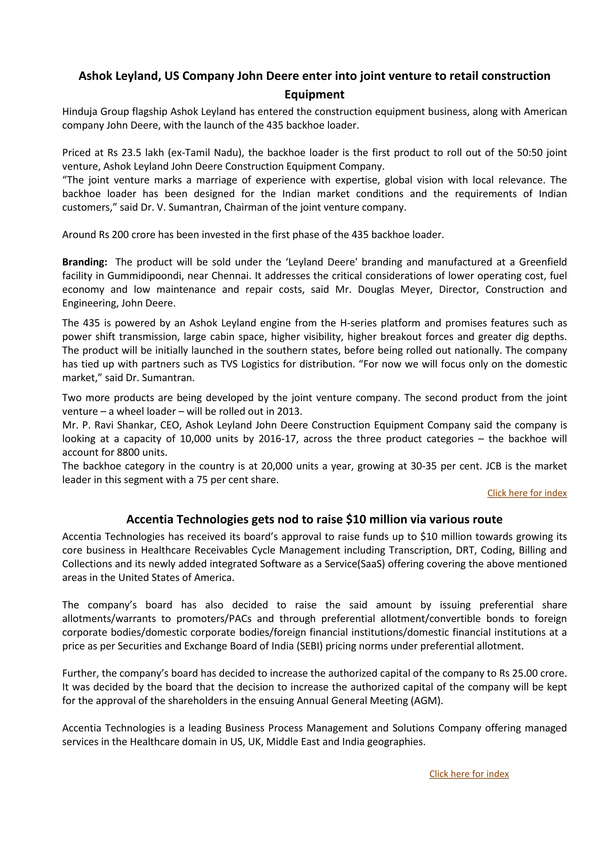 Ashok Leyland, US Company John Deere enter into joint venture to retail construction
                                     Equipment
Hinduja Group flagship Ashok Leyland has entered the construction equipment business, along with American
company John Deere, with the launch of the 435 backhoe loader.

Priced at Rs 23.5 lakh (ex-Tamil Nadu), the backhoe loader is the first product to roll out of the 50:50 joint
venture, Ashok Leyland John Deere Construction Equipment Company.
“The joint venture marks a marriage of experience with expertise, global vision with local relevance. The
backhoe loader has been designed for the Indian market conditions and the requirements of Indian
customers,” said Dr. V. Sumantran, Chairman of the joint venture company.

Around Rs 200 crore has been invested in the first phase of the 435 backhoe loader.

Branding: The product will be sold under the ‘Leyland Deere' branding and manufactured at a Greenfield
facility in Gummidipoondi, near Chennai. It addresses the critical considerations of lower operating cost, fuel
economy and low maintenance and repair costs, said Mr. Douglas Meyer, Director, Construction and
Engineering, John Deere.
The 435 is powered by an Ashok Leyland engine from the H-series platform and promises features such as
power shift transmission, large cabin space, higher visibility, higher breakout forces and greater dig depths.
The product will be initially launched in the southern states, before being rolled out nationally. The company
has tied up with partners such as TVS Logistics for distribution. “For now we will focus only on the domestic
market,” said Dr. Sumantran.
Two more products are being developed by the joint venture company. The second product from the joint
venture – a wheel loader – will be rolled out in 2013.
Mr. P. Ravi Shankar, CEO, Ashok Leyland John Deere Construction Equipment Company said the company is
looking at a capacity of 10,000 units by 2016-17, across the three product categories – the backhoe will
account for 8800 units.
The backhoe category in the country is at 20,000 units a year, growing at 30-35 per cent. JCB is the market
leader in this segment with a 75 per cent share.
                                                                                              Click here for index

              Accentia Technologies gets nod to raise $10 million via various route
Accentia Technologies has received its board’s approval to raise funds up to $10 million towards growing its
core business in Healthcare Receivables Cycle Management including Transcription, DRT, Coding, Billing and
Collections and its newly added integrated Software as a Service(SaaS) offering covering the above mentioned
areas in the United States of America.

The company’s board has also decided to raise the said amount by issuing preferential share
allotments/warrants to promoters/PACs and through preferential allotment/convertible bonds to foreign
corporate bodies/domestic corporate bodies/foreign financial institutions/domestic financial institutions at a
price as per Securities and Exchange Board of India (SEBI) pricing norms under preferential allotment.

Further, the company’s board has decided to increase the authorized capital of the company to Rs 25.00 crore.
It was decided by the board that the decision to increase the authorized capital of the company will be kept
for the approval of the shareholders in the ensuing Annual General Meeting (AGM).

Accentia Technologies is a leading Business Process Management and Solutions Company offering managed
services in the Healthcare domain in US, UK, Middle East and India geographies.

                                                                                Click here for index
 