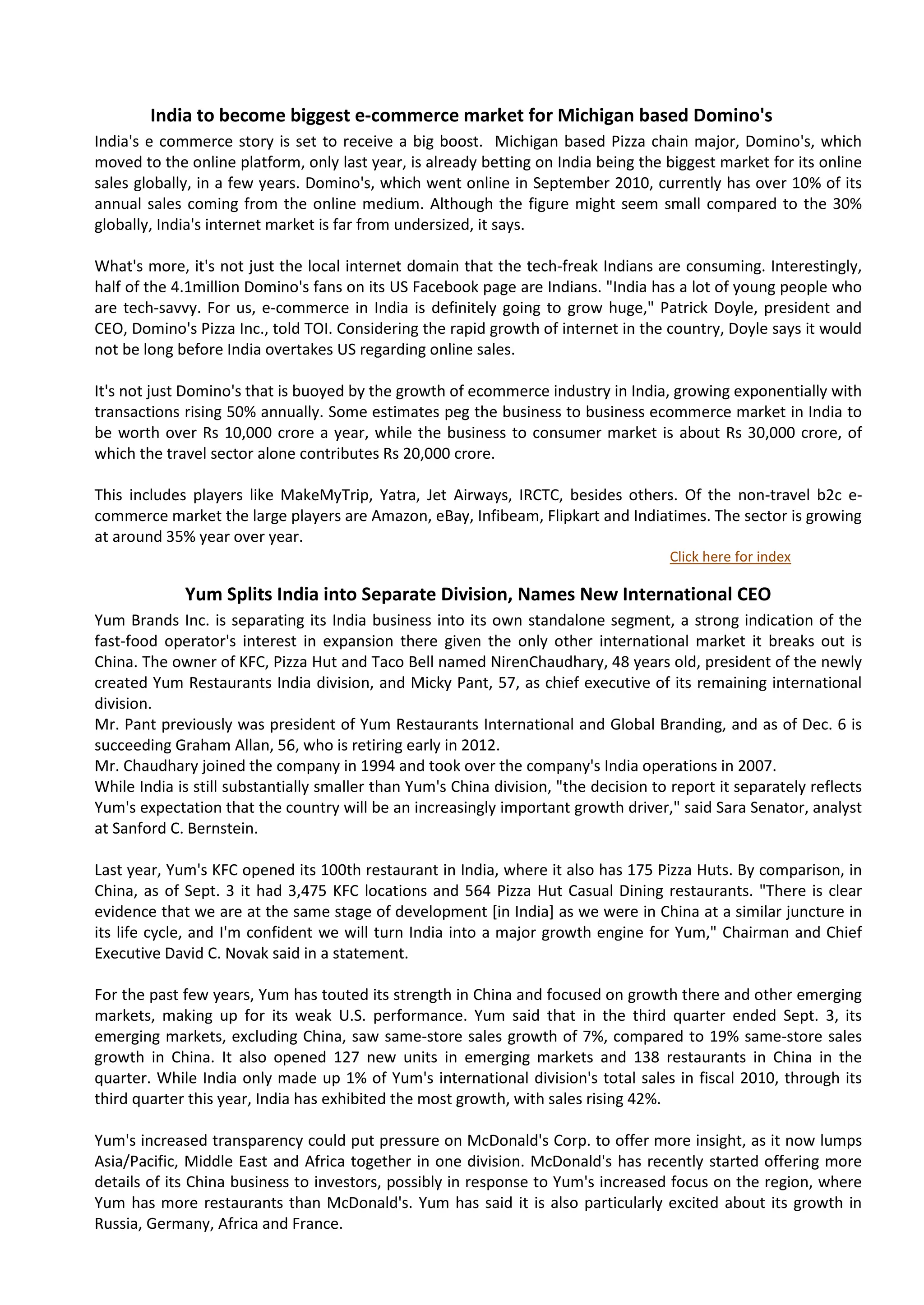 India to become biggest e-commerce market for Michigan based Domino's
India's e commerce story is set to receive a big boost. Michigan based Pizza chain major, Domino's, which
moved to the online platform, only last year, is already betting on India being the biggest market for its online
sales globally, in a few years. Domino's, which went online in September 2010, currently has over 10% of its
annual sales coming from the online medium. Although the figure might seem small compared to the 30%
globally, India's internet market is far from undersized, it says.

What's more, it's not just the local internet domain that the tech-freak Indians are consuming. Interestingly,
half of the 4.1million Domino's fans on its US Facebook page are Indians. "India has a lot of young people who
are tech-savvy. For us, e-commerce in India is definitely going to grow huge," Patrick Doyle, president and
CEO, Domino's Pizza Inc., told TOI. Considering the rapid growth of internet in the country, Doyle says it would
not be long before India overtakes US regarding online sales.

It's not just Domino's that is buoyed by the growth of ecommerce industry in India, growing exponentially with
transactions rising 50% annually. Some estimates peg the business to business ecommerce market in India to
be worth over Rs 10,000 crore a year, while the business to consumer market is about Rs 30,000 crore, of
which the travel sector alone contributes Rs 20,000 crore.

This includes players like MakeMyTrip, Yatra, Jet Airways, IRCTC, besides others. Of the non-travel b2c e-
commerce market the large players are Amazon, eBay, Infibeam, Flipkart and Indiatimes. The sector is growing
at around 35% year over year.
                                                                                      Click here for index

             Yum Splits India into Separate Division, Names New International CEO
Yum Brands Inc. is separating its India business into its own standalone segment, a strong indication of the
fast-food operator's interest in expansion there given the only other international market it breaks out is
China. The owner of KFC, Pizza Hut and Taco Bell named NirenChaudhary, 48 years old, president of the newly
created Yum Restaurants India division, and Micky Pant, 57, as chief executive of its remaining international
division.
Mr. Pant previously was president of Yum Restaurants International and Global Branding, and as of Dec. 6 is
succeeding Graham Allan, 56, who is retiring early in 2012.
Mr. Chaudhary joined the company in 1994 and took over the company's India operations in 2007.
While India is still substantially smaller than Yum's China division, "the decision to report it separately reflects
Yum's expectation that the country will be an increasingly important growth driver," said Sara Senator, analyst
at Sanford C. Bernstein.

Last year, Yum's KFC opened its 100th restaurant in India, where it also has 175 Pizza Huts. By comparison, in
China, as of Sept. 3 it had 3,475 KFC locations and 564 Pizza Hut Casual Dining restaurants. "There is clear
evidence that we are at the same stage of development [in India] as we were in China at a similar juncture in
its life cycle, and I'm confident we will turn India into a major growth engine for Yum," Chairman and Chief
Executive David C. Novak said in a statement.

For the past few years, Yum has touted its strength in China and focused on growth there and other emerging
markets, making up for its weak U.S. performance. Yum said that in the third quarter ended Sept. 3, its
emerging markets, excluding China, saw same-store sales growth of 7%, compared to 19% same-store sales
growth in China. It also opened 127 new units in emerging markets and 138 restaurants in China in the
quarter. While India only made up 1% of Yum's international division's total sales in fiscal 2010, through its
third quarter this year, India has exhibited the most growth, with sales rising 42%.

Yum's increased transparency could put pressure on McDonald's Corp. to offer more insight, as it now lumps
Asia/Pacific, Middle East and Africa together in one division. McDonald's has recently started offering more
details of its China business to investors, possibly in response to Yum's increased focus on the region, where
Yum has more restaurants than McDonald's. Yum has said it is also particularly excited about its growth in
Russia, Germany, Africa and France.
 