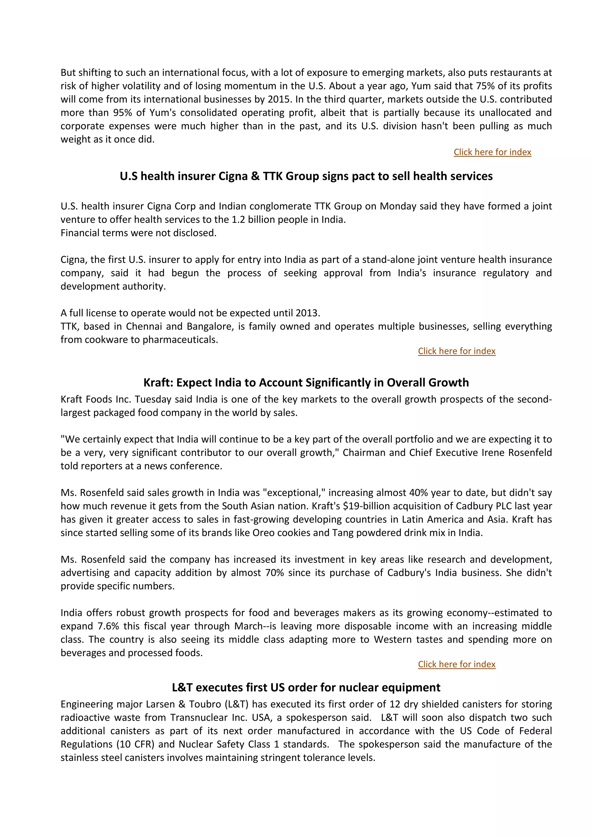 But shifting to such an international focus, with a lot of exposure to emerging markets, also puts restaurants at
risk of higher volatility and of losing momentum in the U.S. About a year ago, Yum said that 75% of its profits
will come from its international businesses by 2015. In the third quarter, markets outside the U.S. contributed
more than 95% of Yum's consolidated operating profit, albeit that is partially because its unallocated and
corporate expenses were much higher than in the past, and its U.S. division hasn't been pulling as much
weight as it once did.
                                                                                            Click here for index

             U.S health insurer Cigna & TTK Group signs pact to sell health services

U.S. health insurer Cigna Corp and Indian conglomerate TTK Group on Monday said they have formed a joint
venture to offer health services to the 1.2 billion people in India.
Financial terms were not disclosed.

Cigna, the first U.S. insurer to apply for entry into India as part of a stand-alone joint venture health insurance
company, said it had begun the process of seeking approval from India's insurance regulatory and
development authority.

A full license to operate would not be expected until 2013.
TTK, based in Chennai and Bangalore, is family owned and operates multiple businesses, selling everything
from cookware to pharmaceuticals.
                                                                                   Click here for index


                   Kraft: Expect India to Account Significantly in Overall Growth
Kraft Foods Inc. Tuesday said India is one of the key markets to the overall growth prospects of the second-
largest packaged food company in the world by sales.

"We certainly expect that India will continue to be a key part of the overall portfolio and we are expecting it to
be a very, very significant contributor to our overall growth," Chairman and Chief Executive Irene Rosenfeld
told reporters at a news conference.

Ms. Rosenfeld said sales growth in India was "exceptional," increasing almost 40% year to date, but didn't say
how much revenue it gets from the South Asian nation. Kraft's $19-billion acquisition of Cadbury PLC last year
has given it greater access to sales in fast-growing developing countries in Latin America and Asia. Kraft has
since started selling some of its brands like Oreo cookies and Tang powdered drink mix in India.

Ms. Rosenfeld said the company has increased its investment in key areas like research and development,
advertising and capacity addition by almost 70% since its purchase of Cadbury's India business. She didn't
provide specific numbers.

India offers robust growth prospects for food and beverages makers as its growing economy--estimated to
expand 7.6% this fiscal year through March--is leaving more disposable income with an increasing middle
class. The country is also seeing its middle class adapting more to Western tastes and spending more on
beverages and processed foods.
                                                                                   Click here for index

                          L&T executes first US order for nuclear equipment
Engineering major Larsen & Toubro (L&T) has executed its first order of 12 dry shielded canisters for storing
radioactive waste from Transnuclear Inc. USA, a spokesperson said. L&T will soon also dispatch two such
additional canisters as part of its next order manufactured in accordance with the US Code of Federal
Regulations (10 CFR) and Nuclear Safety Class 1 standards. The spokesperson said the manufacture of the
stainless steel canisters involves maintaining stringent tolerance levels.
 