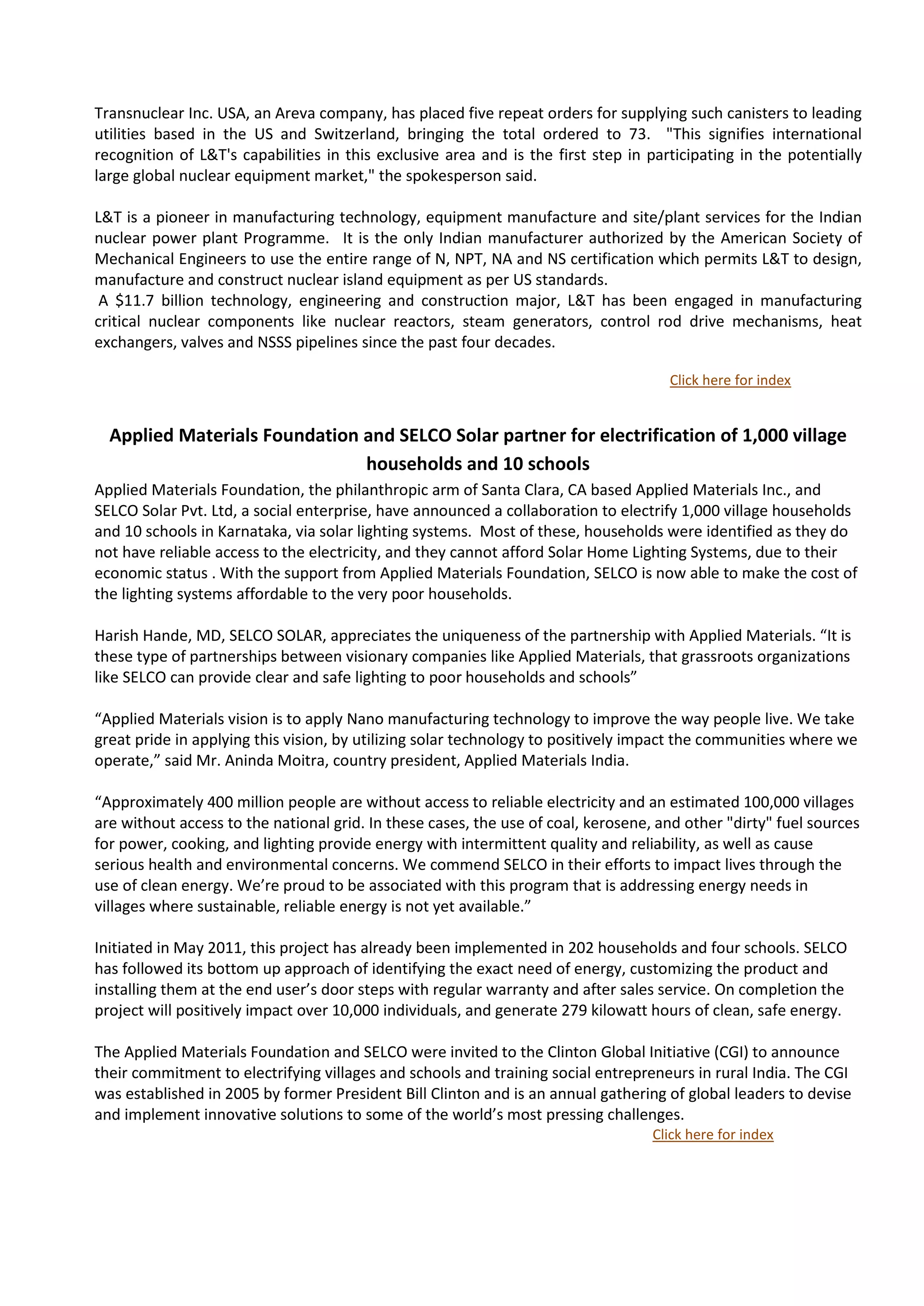 Transnuclear Inc. USA, an Areva company, has placed five repeat orders for supplying such canisters to leading
utilities based in the US and Switzerland, bringing the total ordered to 73. "This signifies international
recognition of L&T's capabilities in this exclusive area and is the first step in participating in the potentially
large global nuclear equipment market," the spokesperson said.

L&T is a pioneer in manufacturing technology, equipment manufacture and site/plant services for the Indian
nuclear power plant Programme. It is the only Indian manufacturer authorized by the American Society of
Mechanical Engineers to use the entire range of N, NPT, NA and NS certification which permits L&T to design,
manufacture and construct nuclear island equipment as per US standards.
 A $11.7 billion technology, engineering and construction major, L&T has been engaged in manufacturing
critical nuclear components like nuclear reactors, steam generators, control rod drive mechanisms, heat
exchangers, valves and NSSS pipelines since the past four decades.

                                                                                     Click here for index


  Applied Materials Foundation and SELCO Solar partner for electrification of 1,000 village
                               households and 10 schools
Applied Materials Foundation, the philanthropic arm of Santa Clara, CA based Applied Materials Inc., and
SELCO Solar Pvt. Ltd, a social enterprise, have announced a collaboration to electrify 1,000 village households
and 10 schools in Karnataka, via solar lighting systems. Most of these, households were identified as they do
not have reliable access to the electricity, and they cannot afford Solar Home Lighting Systems, due to their
economic status . With the support from Applied Materials Foundation, SELCO is now able to make the cost of
the lighting systems affordable to the very poor households.

Harish Hande, MD, SELCO SOLAR, appreciates the uniqueness of the partnership with Applied Materials. “It is
these type of partnerships between visionary companies like Applied Materials, that grassroots organizations
like SELCO can provide clear and safe lighting to poor households and schools”

“Applied Materials vision is to apply Nano manufacturing technology to improve the way people live. We take
great pride in applying this vision, by utilizing solar technology to positively impact the communities where we
operate,” said Mr. Aninda Moitra, country president, Applied Materials India.

“Approximately 400 million people are without access to reliable electricity and an estimated 100,000 villages
are without access to the national grid. In these cases, the use of coal, kerosene, and other "dirty" fuel sources
for power, cooking, and lighting provide energy with intermittent quality and reliability, as well as cause
serious health and environmental concerns. We commend SELCO in their efforts to impact lives through the
use of clean energy. We’re proud to be associated with this program that is addressing energy needs in
villages where sustainable, reliable energy is not yet available.”

Initiated in May 2011, this project has already been implemented in 202 households and four schools. SELCO
has followed its bottom up approach of identifying the exact need of energy, customizing the product and
installing them at the end user’s door steps with regular warranty and after sales service. On completion the
project will positively impact over 10,000 individuals, and generate 279 kilowatt hours of clean, safe energy.

The Applied Materials Foundation and SELCO were invited to the Clinton Global Initiative (CGI) to announce
their commitment to electrifying villages and schools and training social entrepreneurs in rural India. The CGI
was established in 2005 by former President Bill Clinton and is an annual gathering of global leaders to devise
and implement innovative solutions to some of the world’s most pressing challenges.
                                                                                   Click here for index
 