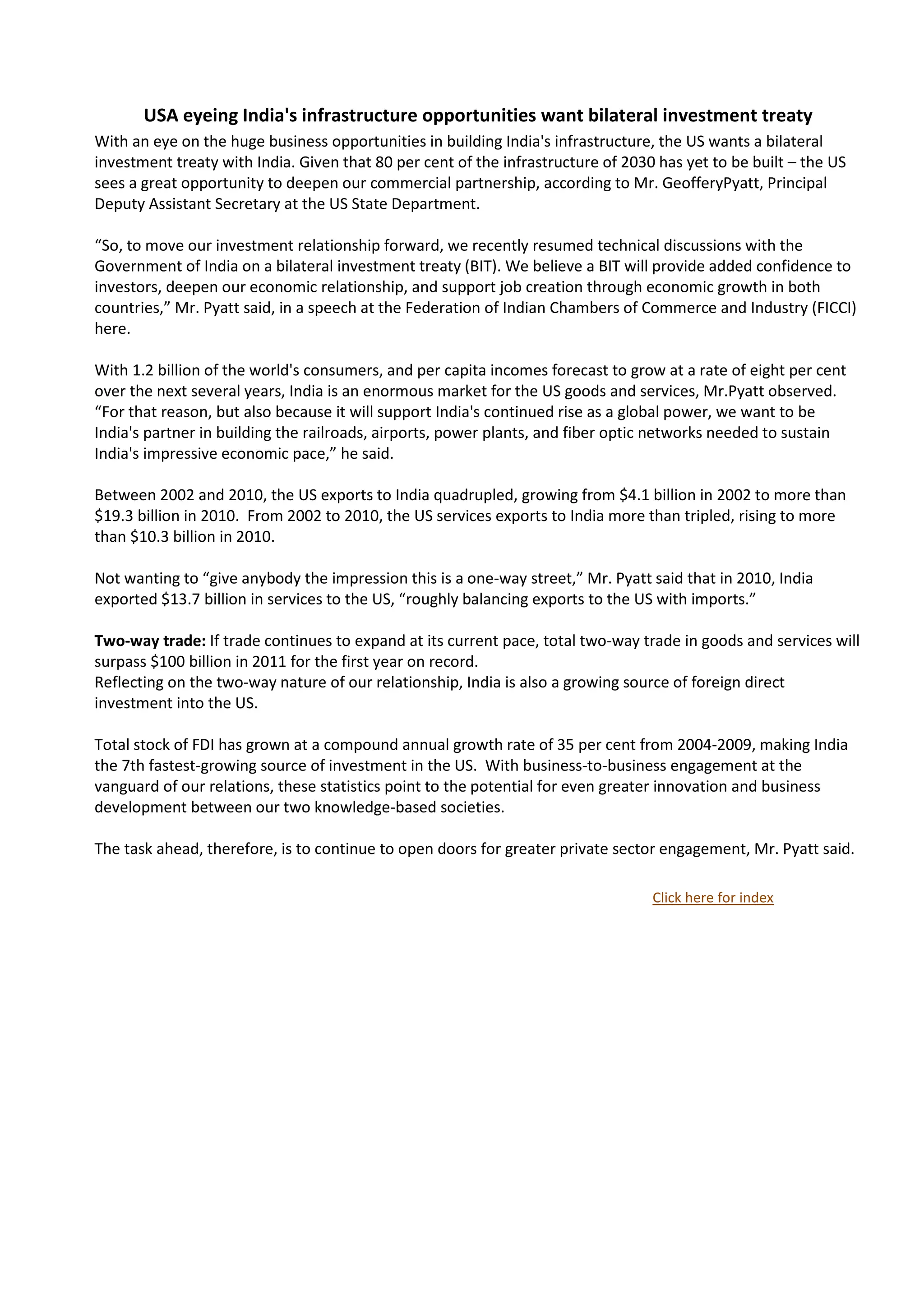 USA eyeing India's infrastructure opportunities want bilateral investment treaty
With an eye on the huge business opportunities in building India's infrastructure, the US wants a bilateral
investment treaty with India. Given that 80 per cent of the infrastructure of 2030 has yet to be built – the US
sees a great opportunity to deepen our commercial partnership, according to Mr. GeofferyPyatt, Principal
Deputy Assistant Secretary at the US State Department.

“So, to move our investment relationship forward, we recently resumed technical discussions with the
Government of India on a bilateral investment treaty (BIT). We believe a BIT will provide added confidence to
investors, deepen our economic relationship, and support job creation through economic growth in both
countries,” Mr. Pyatt said, in a speech at the Federation of Indian Chambers of Commerce and Industry (FICCI)
here.

With 1.2 billion of the world's consumers, and per capita incomes forecast to grow at a rate of eight per cent
over the next several years, India is an enormous market for the US goods and services, Mr.Pyatt observed.
“For that reason, but also because it will support India's continued rise as a global power, we want to be
India's partner in building the railroads, airports, power plants, and fiber optic networks needed to sustain
India's impressive economic pace,” he said.

Between 2002 and 2010, the US exports to India quadrupled, growing from $4.1 billion in 2002 to more than
$19.3 billion in 2010. From 2002 to 2010, the US services exports to India more than tripled, rising to more
than $10.3 billion in 2010.

Not wanting to “give anybody the impression this is a one-way street,” Mr. Pyatt said that in 2010, India
exported $13.7 billion in services to the US, “roughly balancing exports to the US with imports.”

Two-way trade: If trade continues to expand at its current pace, total two-way trade in goods and services will
surpass $100 billion in 2011 for the first year on record.
Reflecting on the two-way nature of our relationship, India is also a growing source of foreign direct
investment into the US.

Total stock of FDI has grown at a compound annual growth rate of 35 per cent from 2004-2009, making India
the 7th fastest-growing source of investment in the US. With business-to-business engagement at the
vanguard of our relations, these statistics point to the potential for even greater innovation and business
development between our two knowledge-based societies.

The task ahead, therefore, is to continue to open doors for greater private sector engagement, Mr. Pyatt said.

                                                                                  Click here for index
 
